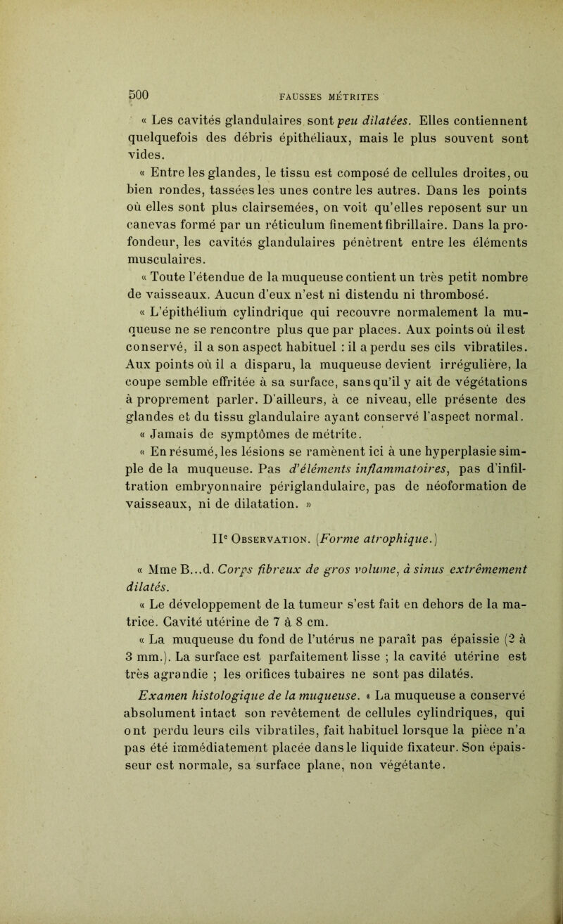 « Les cavités glandulaires sont peu dilatées. Elles contiennent quelquefois des débris épithéliaux, mais le plus souvent sont vides. « Entre les glandes, le tissu est composé de cellules droites, ou bien rondes, tassées les unes contre les autres. Dans les points où elles sont plus clairsemées, on voit qu’elles reposent sur un canevas formé par un réticulum finement fibrillaire. Dans la pro- fondeur, les cavités glandulaires pénètrent entre les éléments musculaires. « Toute l’étendue de la muqueuse contient un très petit nombre de vaisseaux. Aucun d’eux n’est ni distendu ni thrombosé. « L’épithélium cylindrique qui recouvre normalement la mu- queuse ne se rencontre plus que par places. Aux points où il est conservé, il a son aspect habituel : il a perdu ses cils vibratiles. Aux points où il a disparu, la muqueuse devient irrégulière, la coupe semble effritée à sa surface, sans qu’il y ait de végétations à proprement parler. D’ailleurs, à ce niveau, elle présente des glandes et du tissu glandulaire ayant conservé l’aspect normal. « Jamais de symptômes demétrite. « En résumé, les lésions se ramènent ici à une hyperplasie sim- ple de la muqueuse. Pas d’éléments inflammatoires.^ pas d’infil- tration embryonnaire périglandulaire, pas de néoformation de vaisseaux, ni de dilatation. » IP Observation. [Forme atrophique.) « Mme B...d. Corps fibreux de gros volume, à sinus extrêmement dilatés. « Le développement de la tumeur s’est fait en dehors de la ma- trice. Cavité utérine de 7 à 8 cm. (( La muqueuse du fond de l’utérus ne paraît pas épaissie (2 à 3 mm.). La surface est parfaitement lisse ; la cavité utérine est très agrandie ; les orifices tubaires ne sont pas dilatés. Examen histologique de la muqueuse. « La muqueuse a conservé absolument intact son revêtement de cellules cylindriques, qui ont perdu leurs cils vibratiles, fait habituel lorsque la pièce n’a pas été immédiatement placée dans le liquide fixateur. Son épais- seur est normale, sa surface plane, non végétante.