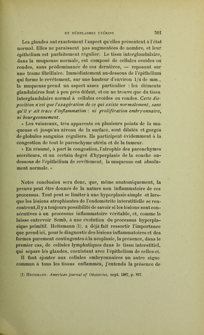 Les glandes ont exactement l’aspect qu’elles présentent à l’état normal. Elles ne paraissent pas augmentées de nombre, et leur épithélium est parfaitement régulier. Le tissu interglandulaire, dans la muqueuse normale, est composé de cellules ovoïdes ou rondes, sans prédominance de ces dernières, — reposant sur une trame fibrillaire. Immédiatement au-dessous de l’épithélium qui forme le revêtement, sur une hauteur d’environ 1/4 de mm., la muqueuse prend un aspect assez particulier : les éléments glandulaires font à peu près défaut, et on ne trouve que du tissu interglandulaire normal à cellules ovoïdes ou rondes. Cette dis- position n’est que Vexagération de ce qui existe normalement^ sans qu'il y ait trace d’inflammation : ni prolifération embryonnaire^ ni bourgeonnement. c( Les vaisseaux, très apparents en plusieurs points de la mu- queuse et jusqu’au niveau de la surface, sont dilatés et gorgés de globules sanguins réguliers. Ils participent évidemment à la congestion de tout le parenchyme utérin et de la tumeur. « En résumé, à part 1-a congestion, l’atrophie des parenchymes sécréteurs, et un certain degré d’hyperplasie de la couche au- dessous de l’épithélium de revêtement, la muqueuse est absolu- ment normale. » Notre conclusion sera donc, que, même anatomiquement, la preuve peut être donnée de la nature non inflammatoire de ces processus. Tout peut se limiter à une hyperplasie simple et lors- que les lésions atrophiantes de l’endométrite interstitielle se ren- contrent,il y a toujours possibilité de savoir si les lésions sont con- sécutives à un processus inflammatoire véritable, et, comme le laisse entrevoir Semb, à une évolution du processus hyperpla- sique primitif. Heitzmann (1), a déjà fait ressortir l’importance que prend ici, pour le diagnostic des lésions inflammatoires et des formes purement contingentes à la néoplasie, la présence, dans le premier cas, de cellules lymphatiques dans le tissu interstitiel, qui sépare les glandes, coexistant avec l’épithélium de celles-ci. Il faut ajouter aux cellules embryonnaires un autre signe commun à tous les tissus enflammés, j’entends la présence de (1) Heitzmann. American journal of Obstetrics^ sept. 1887, p. 897,