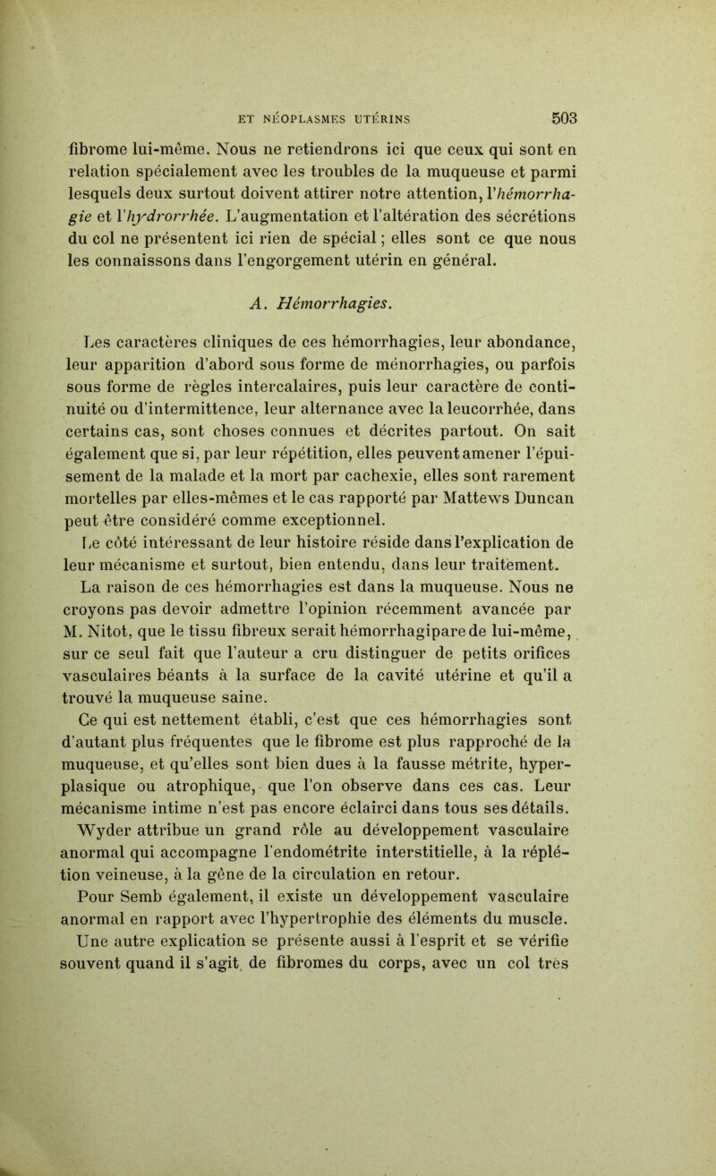 fibrome lui-même. Nous ne retiendrons ici que ceux qui sont en relation spécialement avec les troubles de la muqueuse et parmi lesquels deux surtout doivent attirer notre attention, Vhémorrha- gie et Vhydrorrhée. L’augmentation et l’altération des sécrétions du col ne présentent ici rien de spécial ; elles sont ce que nous les connaissons dans l’engorgement utérin en général. A. Hémorrhagies. Les caractères cliniques de ces hémorrhagies, leur abondance, leur apparition d’abord sous forme de ménorrhagies, ou parfois sous forme de règles intercalaires, puis leur caractère de conti- nuité ou d’intermittence, leur alternance avec la leucorrhée, dans certains cas, sont choses connues et décrites partout. On sait également que si, par leur répétition, elles peuvent amener l’épui- sement de la malade et la mort par cachexie, elles sont rarement mortelles par elles-mêmes et le cas rapporté par Mattews Duncan peut être considéré comme exceptionnel. lie côté intéressant de leur histoire réside dans Texplication de leur mécanisme et surtout, bien entendu, dans leur traitement» La raison de ces hémorrhagies est dans la muqueuse. Nous ne croyons pas devoir admettre l’opinion récemment avancée par M, Nitot, que le tissu fibreux serait hémorrhagiparede lui-même, sur ce seul fait que Fauteur a cru distinguer de petits orifices vasculaires béants à la surface de la cavité utérine et qu’il a trouvé la muqueuse saine. Ce qui est nettement établi, c’est que ces hémorrhagies sont d’autant plus fréquentes que le fibrome est plus rapproché de la muqueuse, et qu’elles sont bien dues à la fausse métrite, hyper- plasique ou atrophique, que l’on observe dans ces cas. Leur mécanisme intime n’est pas encore éclairci dans tous ses détails. Wyder attribue un grand rôle au développement vasculaire anormal qui accompagne l'endométrite interstitielle, à la réplé- tion veineuse, à la gêne de la circulation en retour. Pour Semb également, il existe un développement vasculaire anormal en rapport avec l’hypertrophie des éléments du muscle. Une autre explication se présente aussi à l’esprit et se vérifie souvent quand il s’agit, de fibromes du corps, avec un col très