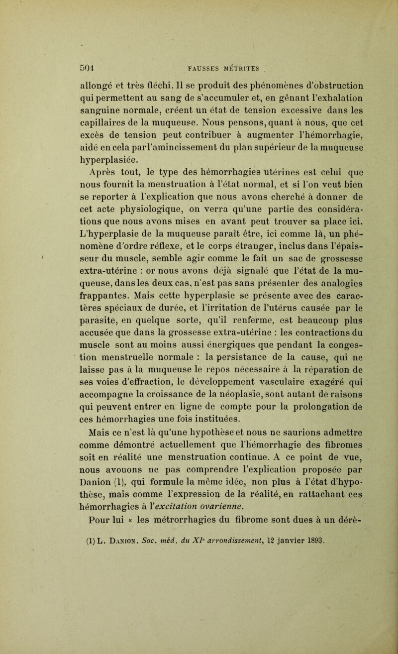 allongé et très fléchi. Il se produit des phénomènes d’obstruction qui permettent au sang de s’accumuler et, en gênant l’exhalation sanguine normale, créent un état de tension excessive dans les capillaires de la muqueuse. Nous pensons, quant à nous, que cet excès de tension peut contribuer à augmenter l’hémorrhagie, aidé en cela par l’amincissement du plan supérieur de la muqueuse hyperplasiée. Après tout, le type des hémorrhagies utérines est celui que nous fournit la menstruation à l’état normal, et si l’on veut bien se reporter à l’explication que nous avons cherché à donner de cet acte physiologique, on verra qu’une partie des considéra- tions que nous avons mises en avant peut trouver sa place ici. L’hyperplasie de la muqueuse paraît être, ici comme là, un phé- nomène d’ordre réflexe, et le corps étranger, inclus dans l’épais- seur du muscle, semble agir comme le fait un sac de grossesse extra-utérine : or nous avons déjà signalé que l’état de la mu- queuse, dans les deux cas, n’est pas sans présenter des analogies frappantes. Mais cette hyperplasie se présente avec des carac- tères spéciaux de durée, et l’irritation de l’utérus causée par le parasite, en quelque sorte, qu’il renferme, est beaucoup plus accusée que dans la grossesse extra-utérine : les contractions du muscle sont au moins aussi énergiques que pendant la conges- tion menstruelle normale : la persistance de la cause, qui ne laisse pas à la muqueuse le repos nécessaire à la réparation de ses voies d’effraction, le développement vasculaire exagéré qui accompagne la croissance de la néoplasie, sont autant de raisons qui peuvent entrer en ligne de compte pour la prolongation de ces hémorrhagies une fois instituées. Mais ce n’est là qu’une hypothèse et nous ne saurions admettre comme démontré actuellement que l’hémorrhagie des fibromes soit en réalité une menstruation continue. A ce point de vue, nous avouons ne pas comprendre l’explication proposée par Danion (1), qui formule la même idée, non plus à l’état d’hypo- thèse, mais comme l’expressioi) de la réalité, en rattachant ces hémorrhagies à Y excitation ovarienne. Pour lui « les métrorrhagies du fibrome sont dues à un dérè-