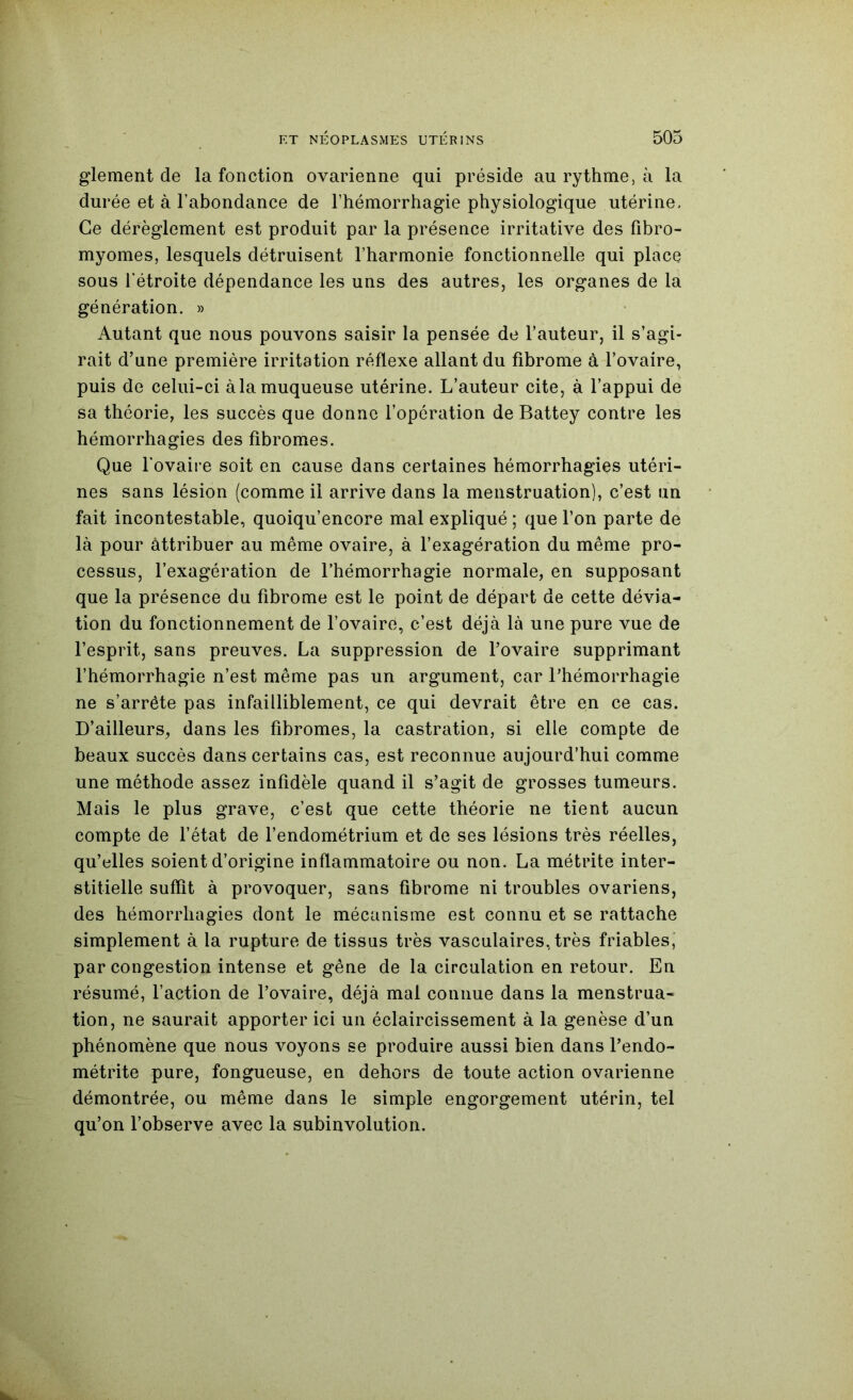 glement de la fonction ovarienne qui préside au rythme, à la durée et à l’abondance de l’hémorrhagie physiologique utérine. Ce dérèglement est produit par la présence irritative des fibro- myomes, lesquels détruisent l’harmonie fonctionnelle qui place sous rétroite dépendance les uns des autres, les organes de la génération. » Autant que nous pouvons saisir la pensée de l’auteur, il s’agi- rait d’une première irritation réflexe allant du fibrome à l’ovaire, puis de celui-ci à la muqueuse utérine. L’auteur cite, à l’appui de sa théorie, les succès que donne l’opération de Battey contre les hémorrhagies des fibromes. Que l’ovaire soit en cause dans certaines hémorrhagies utéri- nes sans lésion (comme il arrive dans la menstruation), c’est un fait incontestable, quoiqu’encore mal expliqué ; que l’on parte de là pour attribuer au même ovaire, à l’exagération du même pro- cessus, l’exagération de l’hémorrhagie normale, en supposant que la présence du fibrome est le point de départ de cette dévia- tion du fonctionnement de l’ovaire, c’est déjà là une pure vue de l’esprit, sans preuves. La suppression de l’ovaire supprimant l’hémorrhagie n’est même pas un argument, car l’hémorrhagie ne s’arrête pas infailliblement, ce qui devrait être en ce cas. D’ailleurs, dans les fibromes, la castration, si elle compte de beaux succès dans certains cas, est reconnue aujourd’hui comme une méthode assez infidèle quand il s’agit de grosses tumeurs. Mais le plus grave, c’est que cette théorie ne tient aucun compte de l’état de l’endométrium et de ses lésions très réelles, qu’elles soient d’origine inflammatoire ou non. La métrite inter- stitielle suffit à provoquer, sans fibrome ni troubles ovariens, des hémorrhagies dont le mécanisme est connu et se rattache simplement à la rupture de tissus très vasculaires, très friables, par congestion intense et gêne de la circulation en retour. En résumé, l’action de l’ovaire, déjà mal connue dans la menstrua- tion, ne saurait apporter ici un éclaircissement à la genèse d’un phénomène que nous voyons se produire aussi bien dans l’endo- métrite pure, fongueuse, en dehors de toute action ovarienne démontrée, ou même dans le simple engorgement utérin, tel qu’on l’observe avec la subinvolution.