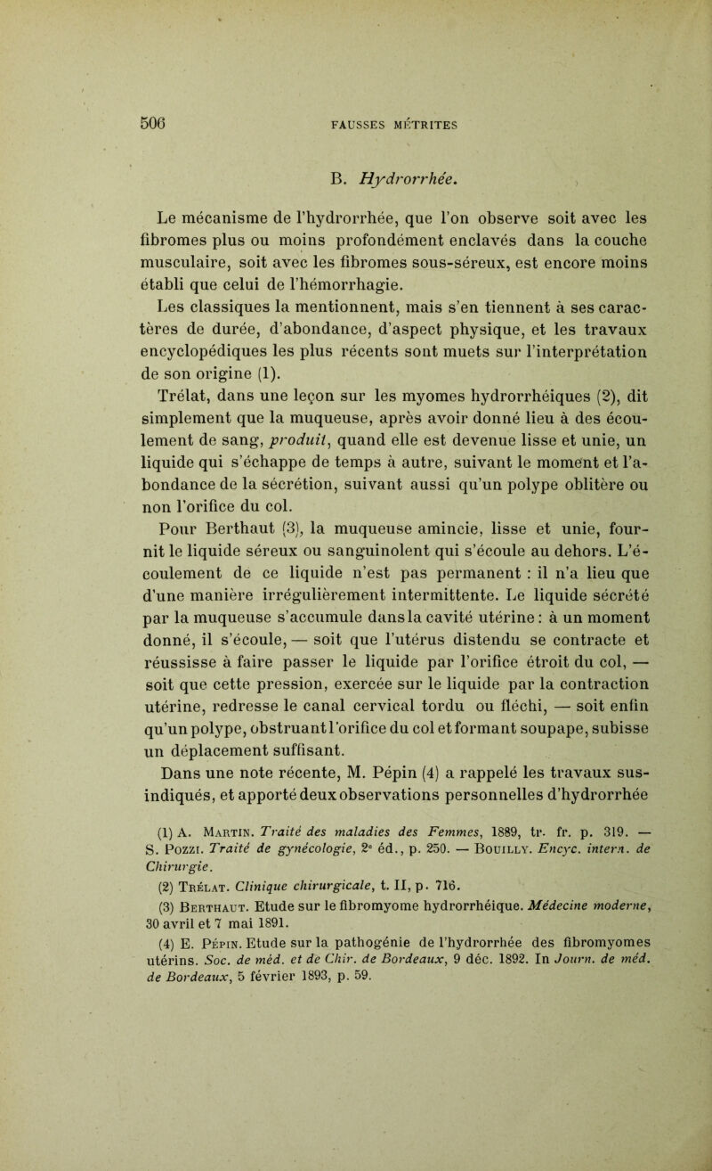 B. Hydrorrhée, , Le mécanisme de l’hydrorrhée, que Ton observe soit avec les fibromes plus ou moins profondément enclavés dans la couche musculaire, soit avec les fibromes sous-séreux, est encore moins établi que celui de l’hémorrhagie. Les classiques la mentionnent, mais s’en tiennent à ses carac- tères de durée, d’abondance, d’aspect physique, et les travaux encyclopédiques les plus récents sont muets sur l’interprétation de son origine (1). Trélat, dans une leçon sur les myomes hydrorrhéiques (2), dit simplement que la muqueuse, après avoir donné lieu à des écou- lement de sang, produit^ quand elle est devenue lisse et unie, un liquide qui s’échappe de temps à autre, suivant le moment et l’a- bondance de la sécrétion, suivant aussi qu’un polype oblitère ou non l’orifice du col. Pour Berthaut (3), la muqueuse amincie, lisse et unie, four- nit le liquide séreux ou sanguinolent qui s’écoule au dehors. L’é- coulement de ce liquide n’est pas permanent : il n’a lieu que d’une manière irrégulièrement intermittente. Le liquide sécrété par la muqueuse s’accumule dans la cavité utérine : à un moment donné, il s’écoule, — soit que l’utérus distendu se contracte et réussisse à faire passer le liquide par l’orifice étroit du col, — soit que cette pression, exercée sur le liquide par la contraction utérine, redresse le canal cervical tordu ou fléchi, — soit enfin qu’un polype, obstruant l’orifice du col et formant soupape, subisse un déplacement suffisant. Dans une note récente, M. Pépin (4) a rappelé les travaux sus- indiqués, et apporté deux observations personnelles d’hydrorrhée (1) A. Martin. T’razYé maladies des Femmes, 1889, ti*. fr. p. 319. — S. Pozzi. Traité de gynécologie, 2® éd., p. 250. — Bouilly. Encyc. intern. de Chirurgie. (2) Trélat. Clinique chirurgicale, t. Il, p. 716. (3) Berthaut. Etude sur le fibromyome hydrorrhéique. Médecine moderne, 30 avril et 7 mai 1891. (4) E. Pépin. Etude sur la pathogénie de l’hydrorrhée des fibromyomes utérins. Soc. de méd. et de Cliir. de Bordeaux, 9 déc. 1892. In Journ. de méd. de Bordeaux, 5 février 1893, p. 59.
