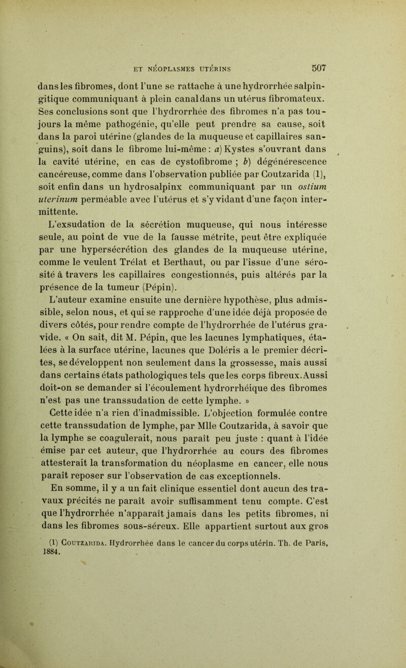 dans les fibromes, dont l’une se rattache à unehydrorrhée salpin- gitique communiquant à plein canal dans un utérus fibromateux. Ses conclusions sont que l’hydrorrhée des fibromes n’a pas tou- jours la même pathogénie, qu’elle peut prendre sa cause,, soit dans la paroi utérine (glandes de la muqueuse et capillaires san- guins), soit dans le fibrome lui-même: a)Kystes s’ouvrant dans la cavité utérine, en cas de cystofibrome ; b) dégénérescence cancéreuse, comme dans l’observation publiée par Goutzarida (1), soit enfin dans un hydrosalpinx communiquant par un ostium uterinum perméable avec l’utérus et s’y vidant d’une façon inter- mittente. L’exsudation de la sécrétion muqueuse, qui nous intéresse seule, au point de vue de la fausse métrite, peut être expliquée par une hypersécrétion des glandes de la muqueuse utérine, comme le veulent Trélat et Berthaut, ou par l’issue d’une séro- sité à travers les capillaires congestionnés, puis altérés par la présence de la tumeur (Pépin). L’auteur examine ensuite une dernière hypothèse, plus admis- sible, selon nous, et qui se rapproche d’une idée déjà proposée de divers côtés, pour rendre compte de l’hydrorrhée de l’utérus gra- vide. « On sait, dit M. Pépin, que les lacunes lymphatiques, éta- lées à la surface utérine, lacunes que Doléris a le premier décri- tes, se développent non seulement dans la grossesse, mais aussi dans certains états pathologiques tels que les corps fibreux. Aussi doit-on se demander si l’écoulement hydrorrhéique des fibromes n’est pas une transsudation de cette lymphe. » Cette idée n’a rien d’inadmissible. L’objection formulée contre cette transsudation de lymphe, par Mlle Goutzarida, à savoir que la lymphe se coagulerait, nous paraît peu juste : quant à l’idée émise par cet auteur, que l’hydrorrhée au cours des fibromes attesterait la transformation du néoplasme en cancer, elle nous paraît reposer sur l’observation de cas exceptionnels. En somme, il y a un fait clinique essentiel dont aucun des tra- vaux précités ne paraît avoir suffisamment tenu compte. G’est que l’hydrorrhée n’apparaît jamais dans les petits fibromes, ni dans les fibromes sous-séreux. Elle appartient surtout aux gros (1) Goutzarida. Hydrorrhée dans le cancer du corps utérin. Th. de Paris, 1884.