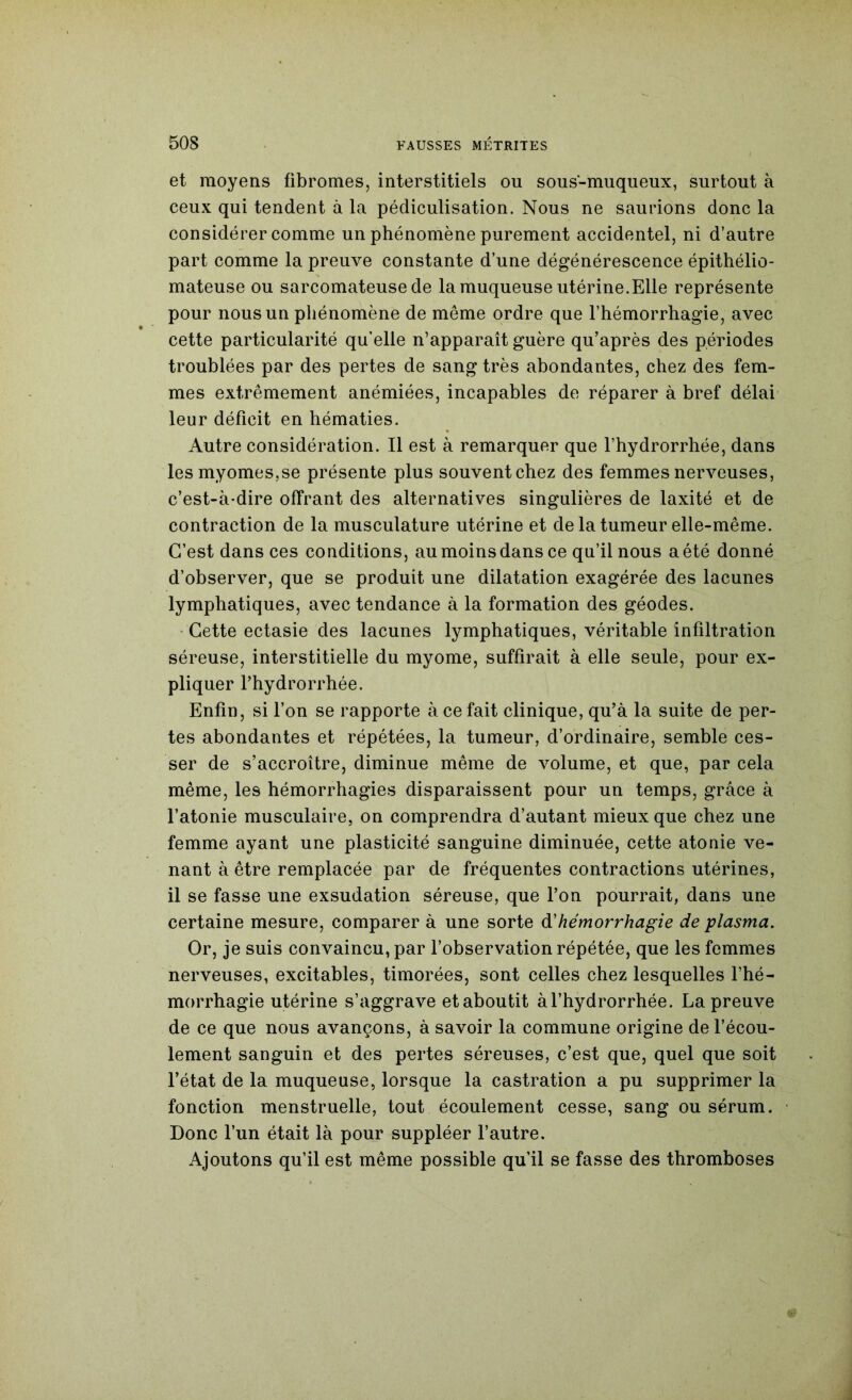 et moyens fibromes, interstitiels ou sous-muqueux, surtout à ceux qui tendent à la pédiculisation. Nous ne saurions donc la considérer comme un phénomène purement accidentel, ni d’autre part comme la preuve constante d’une dégénérescence épithélio- mateuse ou sarcomateuse de la muqueuse utérine.Elle représente pour nous un phénomène de même ordre que l’hémorrhagie, avec cette particularité qu’elle n’apparaît guère qu’après des périodes troublées par des pertes de sang très abondantes, chez des fem- mes extrêmement anémiées, incapables de réparer à bref délai leur déficit en hématies. Autre considération. Il est à remarquer que l’hydrorrhée, dans lesmyomesjse présente plus souventchez des femmes nerveuses, c’est-à-dire offrant des alternatives singulières de laxité et de contraction de la musculature utérine et de la tumeur elle-même. C’est dans ces conditions, au moins dans ce qu’il nous a été donné d’observer, que se produit une dilatation exagérée des lacunes lymphatiques, avec tendance à la formation des géodes. • Cette ectasie des lacunes lymphatiques, véritable infiltration séreuse, interstitielle du myome, suffirait à elle seule, pour ex- pliquer fhydrorrhée. Enfin, si l’on se rapporte à ce fait clinique, qu’à la suite de per- tes abondantes et répétées, la tumeur, d’ordinaire, semble ces- ser de s’accroître, diminue même de volume, et que, par cela même, les hémorrhagies disparaissent pour un temps, grâce à l’atonie musculaire, on comprendra d’autant mieux que chez une femme ayant une plasticité sanguine diminuée, cette atonie ve- nant à être remplacée par de fréquentes contractions utérines, il se fasse une exsudation séreuse, que l’on pourrait, dans une certaine mesure, comparer à une sorte à!hémorrhagie de plasma. Or, je suis convaincu, par l’observation répétée, que les femmes nerveuses, excitables, timorées, sont celles chez lesquelles l’hé- morrhagie utérine s’aggrave et aboutit àl’hydrorrhée. La preuve de ce que nous avançons, à savoir la commune origine de fécou- lement sanguin et des pertes séreuses, c’est que, quel que soit l’état de la muqueuse, lorsque la castration a pu supprimer la fonction menstruelle, tout écoulement cesse, sang ou sérum. Donc l’un était là pour suppléer l’autre. Ajoutons qu’il est même possible qu’il se fasse des thromboses