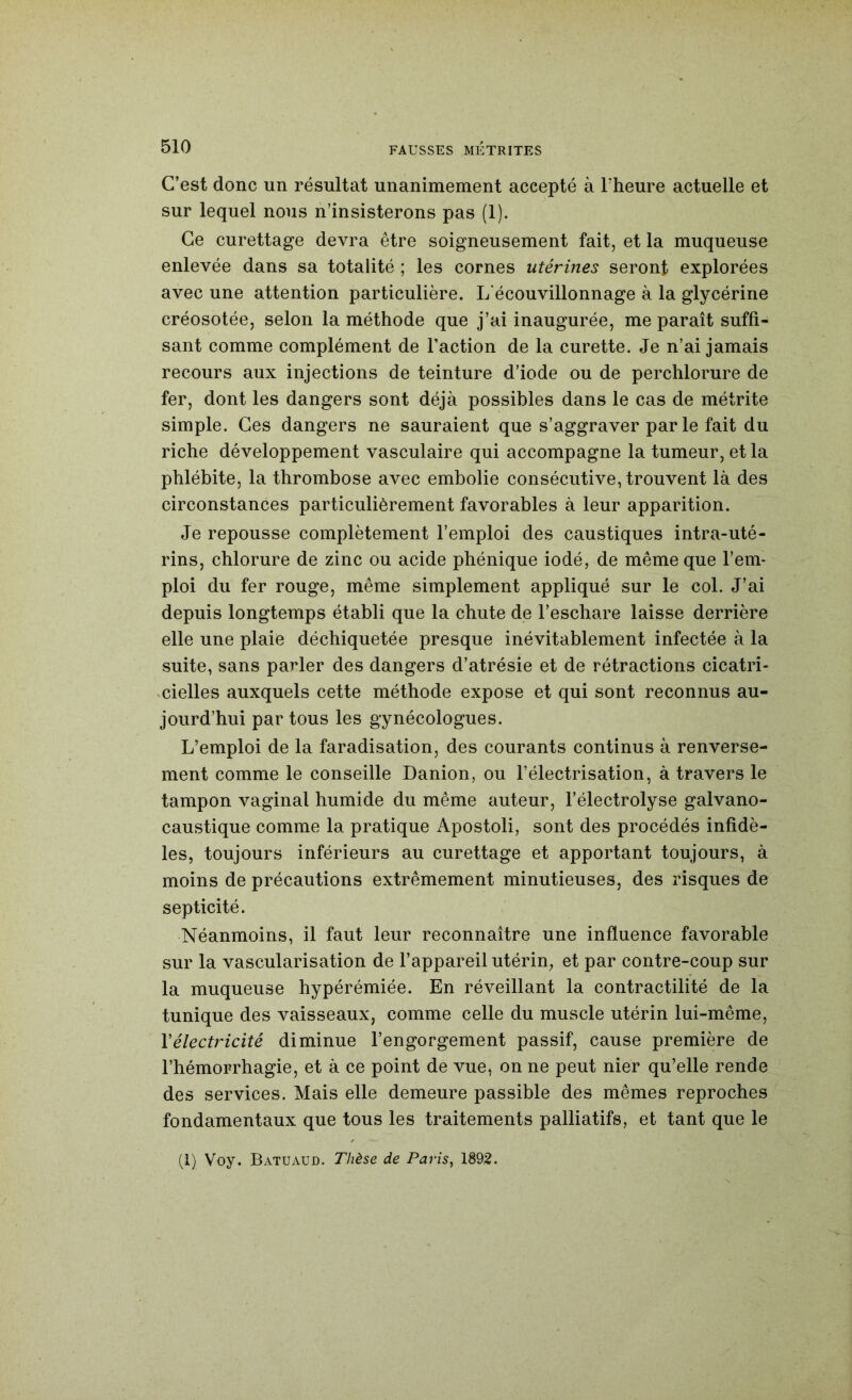 C’est donc un résultat unanimement accepté à Fheure actuelle et sur lequel nous n’insisterons pas (1). Ce curettage devra être soigneusement fait, et la muqueuse enlevée dans sa totalité ; les cornes utérines seront explorées avec une attention particulière. L'écouvillonnage à la glycérine créosotée, selon la méthode que j’ai inaugurée, me paraît suffi- sant comme complément de Faction de la curette. Je n’ai jamais recours aux injections de teinture d’iode ou de perchlorure de fer, dont les dangers sont déjà possibles dans le cas de métrite simple. Ces dangers ne sauraient que s’aggraver par le fait du riche développement vasculaire qui accompagne la tumeur, et la phlébite, la thrombose avec embolie consécutive, trouvent là des circonstances particulièrement favorables à leur apparition. Je repousse complètement l’emploi des caustiques intra-uté- rins, chlorure de zinc ou acide phénique iodé, de même que l’em- ploi du fer rouge, même simplement appliqué sur le col. J’ai depuis longtemps établi que la chute de l’eschare laisse derrière elle une plaie déchiquetée presque inévitablement infectée à la suite, sans parler des dangers d’atrésie et de rétractions cicatri- cielles auxquels cette méthode expose et qui sont reconnus au- jourd’hui par tous les gynécologues. L’emploi de la faradisation, des courants continus à renverse- ment comme le conseille Danion, ou l’électrisation, à travers le tampon vaginal humide du même auteur, l’électrolyse galvano- caustique comme la pratique Apostoli, sont des procédés infidè- les, toujours inférieurs au curettage et apportant toujours, à moins de précautions extrêmement minutieuses, des risques de septicité. Néanmoins, il faut leur reconnaître une influence favorable sur la vascularisation de l’appareil utérin, et par contre-coup sur la muqueuse hypérémiée. En réveillant la contractilité de la tunique des vaisseaux, comme celle du muscle utérin lui-même, Vélectricité diminue l’engorgement passif, cause première de l’hémorrhagie, et à ce point de vue, on ne peut nier qu’elle rende des services. Mais elle demeure passible des mêmes reproches fondamentaux que tous les traitements palliatifs, et tant que le (1) Voy. Batuaud. Thèse de Paj’îs, 1892.