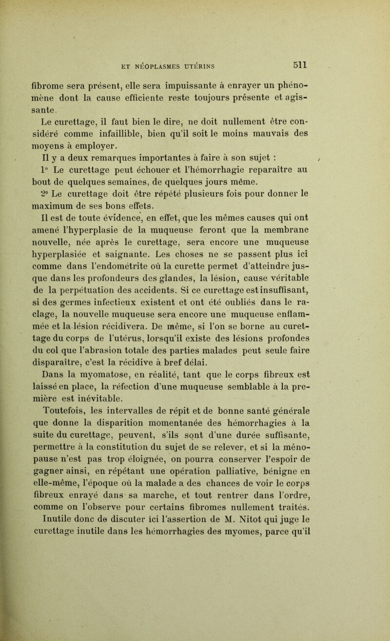 fibrome sera présent, elle sera impuissante à enrayer un phéno- mène dont la cause efficiente reste toujours présente et agis- sante. Le curettage, il faut bien le dire, ne doit nullement être con- sidéré comme infaillible, bien qu’il soit le moins mauvais des moyens à employer. Il y a deux remarques importantes à faire à son sujet : 1° Le curettage peut échouer et l’hémorrhagie reparaître au bout de quelques semaines, de quelques jours même. 2° Le curettage doit être répété plusieurs fois pour donner le maximum de ses bons effets. Il est de toute évidence, en effet, que les mêmes causes qui ont amené l’hyperplasie de la muqueuse feront que la membrane nouvelle, née après le curettage, sera encore une muqueuse hyperplasiée et saignante. Les choses ne se passent plus ici comme dans l’endométrite où la curette permet d’atteindre jus- que dans les profondeurs des glandes, la lésion, cause véritable de la perpétuation des accidents. Si ce curettage est insuffisant, si des germes infectieux existent et ont été oubliés dans le ra- clage, la nouvelle muqueuse sera encore une muqueuse enflam- mée et la lésion récidivera. De même, si l’on se borne au curet- tage du corps de l’utérus, lorsqu’il existe des lésions profondes du col que fabrasion totale des parties malades peut seule faire disparaître, c’est la récidive à bref délai. Dans la myomatose, en réalité, tant que le corps fibreux est laissé en place, la réfection d’une muqueuse semblable à la pre- mière est inévitable. Toutefois, les intervalles de répit et de bonne santé générale que donne la disparition momentanée des hémorrhagies à la suite du curettage, peuvent, s’ils sont d’une durée suffisante, permettre à la constitution du sujet de se relever, et si la méno- pause n’est pas trop éloignée, on pourra conserver l’espoir de gagner ainsi, en répétant une opération palliative, bénigne en elle-même, fépoque où la malade a des chances de voir le corps fibreux enrayé dans sa marche, et tout rentrer dans l’ordre, comme on l’observe pour certains fibromes nullement traités. Inutile donc de discuter ici l’assertion de M. Nitot qui juge le curettage inutile dans les hémorrhagies des myomes, parce qu’il