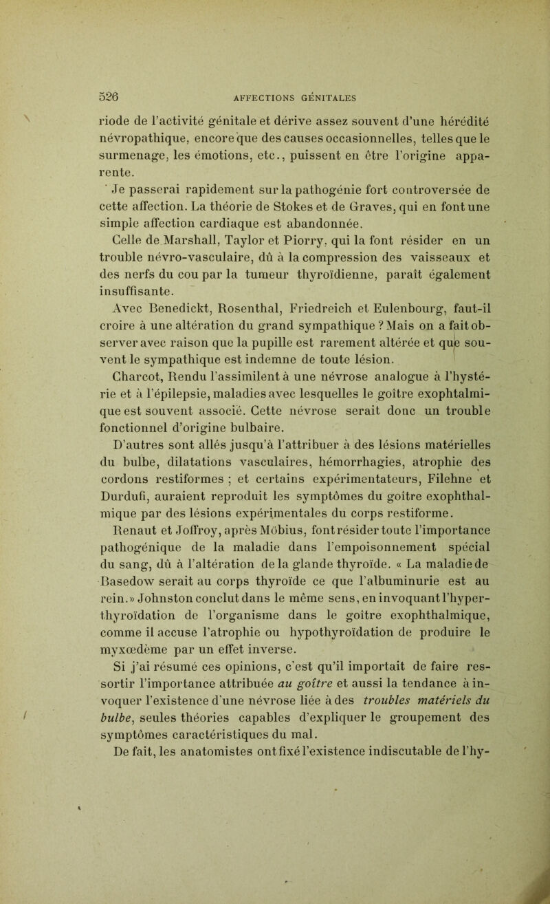 riode de l’activité génitale et dérive assez souvent d’une hérédité névropathique, encore que des causes occasionnelles, telles que le surmenage, les émotions, etc., puissent en être l’origine appa- rente. ’ Je passerai rapidement sur la pathogénie fort controversée de cette affection. La théorie de Stokes et de Graves, qui en font une simple affection cardiaque est abandonnée. Celle de Marshall, Taylor et Piorry, qui la font résider en un trouble névro-vasculaire, dû à la compression des vaisseaux et des nerfs du cou par la tumeur thyroïdienne, paraît également insuffisante. Avec Benedickt, Rosenthal, Friedreich et Eulenbourg, faut-il croire à une altération du grand sympathique ?Mais on a fait ob- server avec raison que la pupille est rarement altérée et que sou- vent le sympathique est indemne de toute lésion. Charcot, Rendu l’assimilent à une névrose analogue à l’hysté- rie et à l’épilepsie, maladies avec lesquelles le goitre exophtalmi- que est souvent associé. Cette névrose serait donc un trouble fonctionnel d’origine bulbaire. D’autres sont allés jusqu’à l’attribuer à des lésions matérielles du bulbe, dilatations vasculaires, hémorrhagies, atrophie des cordons restiformes ; et certains expérimentateurs, Filehne et Durdufi, auraient reproduit les symptômes du goitre exophthal- mique par des lésions expérimentales du corps restiforme. Renaut et Joffroy, après Mobius, font résider toute l’importance pathogénique de la maladie dans l’empoisonnement spécial du sang, dû à l’altération delà glande thyroïde. « La maladie de Basedow serait au corps thyroïde ce que l’albuminurie est au rein.» Johnston conclut dans le même sens, en invoquant l’hyper- thyroïdation de l’organisme dans le goitre exophthalmique, comme il accuse l’atrophie ou hypothyroïdation de produire le myxœdème par un effet inverse. Si j’ai résumé ces opinions, c’est qu’il importait de faire res- sortir l’importance attribuée au goitre et aussi la tendance à in- voquer l’existence d’une névrose liée à des troubles matériels du bulbe^ seules théories capables d’expliquer le groupement des symptômes caractéristiques du mal. De fait, les anatomistes ont fixé l’existence indiscutable del’hy-