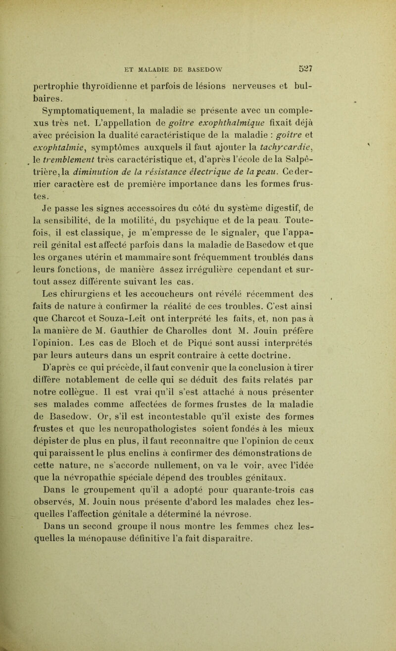 pertrophie thyroïdienne et parfois de lésions nerveuses et bul- baires. Symptomatiquement, la maladie se présente avec un comple- xus très net. L’appellation de goitre exophthalmique fixait déjà avec précision la dualité caractéristique de la maladie : goitre et exophtalmie^ symptômes auxquels il faut ajouter la tachycardie^ le tremblement très caractéristique et, d’après l’école delà Salpê- trière, la diminution de la résistance électrique de la peau. Ce der- nier caractère est de première importance dans les formes frus- tes. Je passe les signes accessoires du côté du système digestif, de la sensibilité, de la motilité, du psychique et de la peau. Toute- fois, il est classique, je m’empresse de le signaler, que l’appa- reil génital est affecté parfois dans la maladie deBasedow et que les organes utérin et mammaire sont fréquemment troublés dans leurs fonctions, de manière âssez irrégulière cependant et sur- tout assez différente suivant les cas. Les chirurgiens et les accoucheurs ont révélé récemment des faits de nature à confirmer la réalité de ces troubles. C’est ainsi que Charcot et Souza-Leit ont interprété les faits, et, non pas à la manière de M. Gauthier de Charolles dont M. Jouin préfère l’opinion. Les cas de Bloch et de Piqué sont aussi interprétés par leurs auteurs dans un esprit contraire à cette doctrine. D’après ce qui précède, il faut convenir que la conclusion à tirer diffère notablement de celle qui se déduit des faits relatés par notre collègue. Il est vrai qu’il s’est attaché à nous présenter ses malades comme affectées de formes frustes de la maladie de Basedow. Or, s’il est incontestable qu’il existe des formes frustes et que les neuropathologistes soient fondés à les mieux dépister de plus en plus, il faut reconnaître que l’opinion do ceux qui paraissent le plus enclins à confirmer des démonstrations de cette nature, ne s’accorde nullement, on va le voir, avec l’idée que la névropathie spéciale dépend des troubles génitaux. Dans le groupement qu’il a adopté pour quarante-trois cas observés, M. Jouin nous présente d’abord les malades chez les- quelles l’affection génitale a déterminé la névrose. Dans un second groupe il nous montre les femmes chez les- quelles la ménopause définitive l’a fait disparaître.
