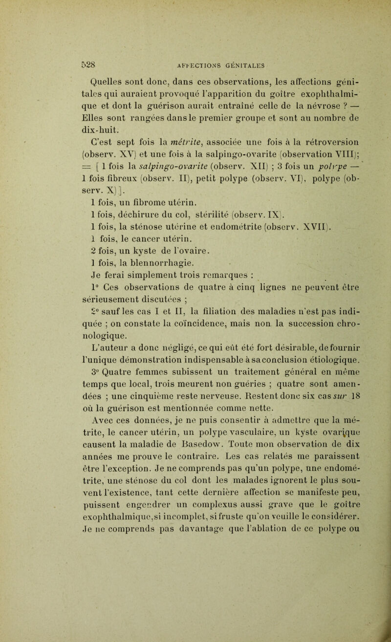 Quelles sont donc, dans ces observations, les affections géni- tales qui auraient provoqué l’apparition du goitre exoplithalmi- que et dont la guérison aurait entraîné celle de la névrose ? — Elles sont rangées dans le premier groupe et sont au nombre de dix-huit. C’est sept fois la métrite^ associée une fois à la rétroversion (observ. XV) et une fois à la salpingo-ovarite (observation VIII]; “ [ 1 fois la salpingo-ovarite (observ. XII) ; 3 fois un polrpe — 1 fois fibreux (observ. II), petit polype (observ. YI), polype (ob- serv. X) ]. 1 fois, un fibrome utérin. 1 fois, déchirure du col, stérilité (observ. IX). 1 fois, la sténose utérine et endométrite (observ. XVII). 1 fois, le cancer utérin. 2 fois, un kyste de l'ovaire. 1 fois, la blennorrhagie. Je ferai simplement trois remarques : P Ces observations de quatre à cinq lignes ne peuvent être sérieusement discutées ; 2® sauf les cas I et II, la filiation des maladies n’est pas indi- quée ; on constate la coïncidence, mais non la succession chro- nologique. L’auteur a donc négligé, ce qui eût été fort désirable, de fournir Tunique démonstration indispensable àsaconclusion étiologique. 3° Quatre femmes subissent un traitement général en meme temps que local, trois meurent non guéries ; quatre sont amen- dées ; une cinquième reste nerveuse. Restent donc six cas sur 18 où la guérison est mentionnée comme nette. Avec ces données, je ne puis consentir à admettre que la mé- trite, le cancer utérin, un polype vasculaire, un kyste ovar^que causent la maladie de Basedow. Toute mon observation de dix années me prouve le contraire. Les cas relatés me paraissent être l’exception. Je ne comprends pas qu’un polype, une endomé- trite, une sténose du col dont les malades ignorent le plus sou- vent l’existence, tant cette dernière affection se manifeste peu, puissent engendrer un complexus aussi grave que le goitre exophthalmique,si incomplet, si fruste qu’on veuille le considérer. Je ne comprends pas davantage que Tablation de ce polype ou