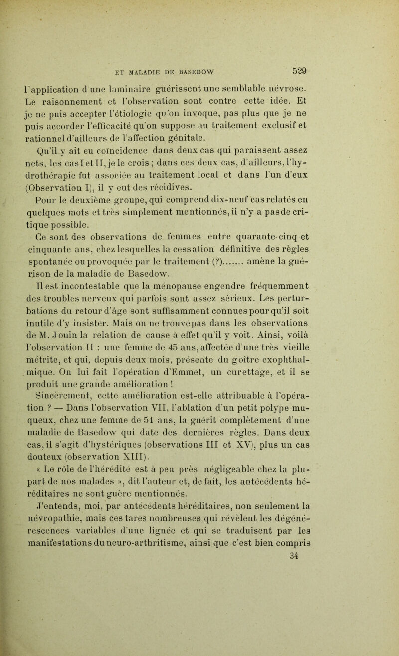 l’application d une laminaire guérissent une semblable névrose. Le raisonnement et l’observation sont contre cette idée. Et je ne puis accepter l’étiologie qu’on invoque, pas plus que je ne puis accorder l’efficacité qu’on suppose au traitement exclusif et rationnel d’ailleurs de l’affection génitale. Qu’il y ait eu coïncidence dans deux cas qui paraissent assez nets, les casietII,je le crois; dans ces deux cas, d’ailleurs,l’hy- drothérapie fut associée au traitement local et dans l’un d’eux (Observation I), il y eut des récidives. Pour le deuxième groupe, qui comprend dix-neuf cas relatés en quelques mots et très simplement mentionnés, il n’y a pasde cri- tique possible. Ce sont des observations de femmes entre quarante-cinq et cinquante ans, chez lesquelles la cessation définitive des règles spontanée ou provoquée par le traitement (?) amène la gué- rison de la maladie de Basedow. Il est incontestable que la ménopause engendre fréquemment des troubles nerveux qui parfois sont assez sérieux. Les pertur- bations du retour d’âge sont suffisamment connues pour qu’il soit inutile d’y insister. Mais on ne trouvepas dans les observations de M. Jouin la relation de cause à effet qu’il y voit. Ainsi, voilà l’observation II : une femme de 45 ans, affectée d'une très vieille métrite, et qui, depuis deux mois, présente du goitre exophthal- mique. On lui fait l’opération d’Emmet, un curettage, et il se produit une grande amélioration ! Sincèrement, cette amélioration est-elle attribuable à Lopéra- tion ? — Dans l’observation VII, l’ablation d’un petit polype mu- queux, chez une femme de 54 ans, la guérit complètement d’une maladie de Basedow qui date des dernières règles. Dans deux cas, il s’agit d’hystériques (observations III et XV), plus un cas douteux (observation XIII). « Le rôle de l’hérédité est à peu près négligeable chez la plu- part de nos malades », dit l’auteur et, défait, les antécédents hé- réditaires ne sont guère mentionnés. J’entends, moi, par antécédents héréditaires, non seulement la névropathie, mais ces tares nombreuses qui révèlent les dégéné- rescences variables d’une lignée et qui se traduisent par les manifestations du neuro-arthritisme, ainsi que c’est bien compris 34