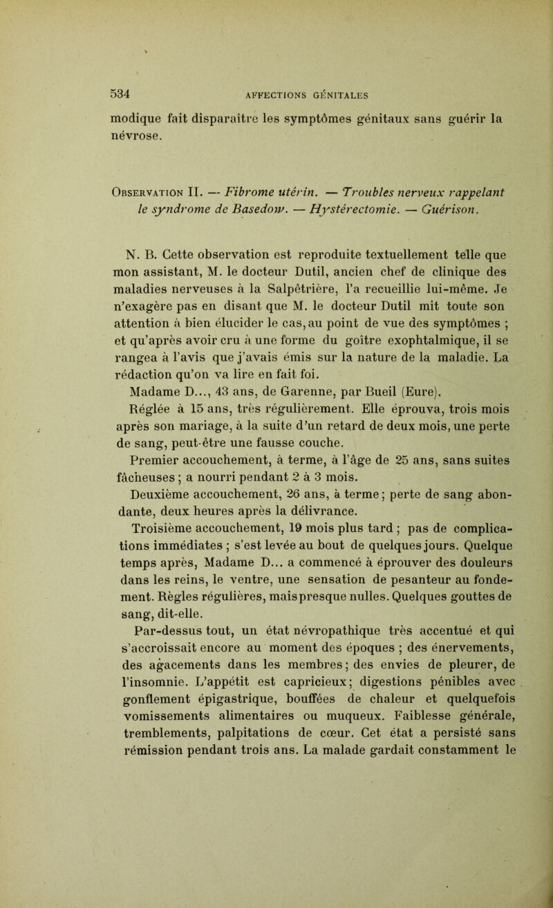 modique fait disparaître les symptômes génitaux sans guérir la névrose. Observation IL — Fibrome utérin. — Troubles nerveux rappelant le syndrome de Basedow. — Hystérectomie. — Guérison. N. B. Cette observation est reproduite textuellement telle que mon assistant, M. le docteur Dutil, ancien chef de clinique des maladies nerveuses à la Salpêtrière, l’a recueillie lui-même. Je n’exagère pas en disant que M. le docteur Dutil mit toute son attention cà bien élucider le cas, au point de vue des symptômes ; et qu’après avoir cru à une forme du goitre exophtalmique, il se rangea à l’avis que j’avais émis sur la nature de la maladie. La rédaction qu’on va lire en fait foi. Madame D..., 43 ans, de Garenne, par Bueil (Eure). Réglée k 15 ans, très régulièrement. Elle éprouva, trois mois après son mariage, à la suite d’un retard de deux mois, une perte de sang, peut-être une fausse couche. Premier accouchement, à terme, à l’âge de 25 ans, sans suites fâcheuses ; a nourri pendant 2 à 3 mois. Deuxième accouchement, 26 ans, à terme; perte de sang abon- dante, deux heures après la délivrance. Troisième accouchement, 19 mois plus tard ; pas de complica- tions immédiates ; s’est levée au bout de quelques jours. Quelque temps après. Madame D... a commencé à éprouver des douleurs dans les reins, le ventre, une sensation de pesanteur au fonde- ment. Règles régulières, maispresque nulles. Quelques gouttes de sang, dit-elle. Par-dessus tout, un état névropathique très accentué et qui s’accroissait encore au moment des époques ; des énervements, des agacements dans les membres ; des envies de pleurer, de l’insomnie. L’appétit est capricieux; digestions pénibles avec gonflement épigastrique, bouffées de chaleur et quelquefois vomissements alimentaires ou muqueux. Faiblesse générale, tremblements, palpitations de cœur. Cet état a persisté sans rémission pendant trois ans. La malade gardait constamment le