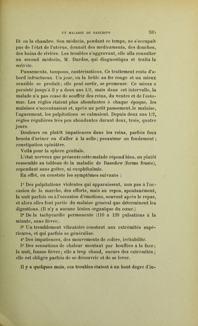 53.') lit ou la chambre. Son médecin, pendant ce temps, ne s’occupait pas de l’état de l’utérus, donnait des médicaments, des douches, des bains de rivière. Les troubles s’aggravant, elle alla consulter un second médecin, M. Durdos, qui diagnostiqua et traita la métrite. Pansements, tampons, cautérisations. Ce traitement resta d’a- bord infructueux. Un jour, on la brûle au fer rouge et un mieux sensible se produit; elle peut sortir, se promener. Ce mieux a persisté jusqu’à il y a deux ans 1/2, mais dans cet intervalle, la malade n’a pas cessé de souffrir des reins, du ventre et de l’esto- mac. Les règles étaient plus abondantes à chaque époque, les malaises s’accentuaient et, après un petit pai>sement,le malaise, l’agacement, les palpitations se calmaient. Depuis deux ans 1/2, règles régulières très peu abondantes durant deux, trois, quatre jours. Douleurs ou plutôt impatiences dans les reins, parfois faux besoin d’uriner ou d’aller à la selle ; pesanteur au fondement ; constipation opiniâtre. Voilà pour la sphère génitale. L’état nerveux que présente cette malade répond bien, ou plutôt ressemble au tableau de la maladie de Basedow (forme fruste), cependant sans goitre, ni exophthalmie. En effet, on constate les symptômes suivants : 1° Des palpitations violentes qui apparaissent, non pas à l’oc- casion de la marche, des efforts, mais au repos, spontanément, la nuit parfois ou à l’occasion d’émotions, souvent après le repas, et alors elles font partie du malaise général que déterminent les digestions. (Il n’y a aucune lésion organique du cœur.) 2® De la tachycardie permanente (110 à 120 pulsations à la minute, sans fièvre). 3° Un tremblement vibratoire constant aux extrémités supé- rieures, et qui parfois se généralise. 4® Des impatiences, des mouvements de colère, irritabilité. 5® Des sensations de chaleur montant par bouffées à la face ; la nuit, fausse fièvre ; elle a trop chaud, sueurs des extrémités ; elle est obligée parfois de se découvrir et de se lever. Il y a quelques mois, ces troubles étaient à un haut degré d'in-
