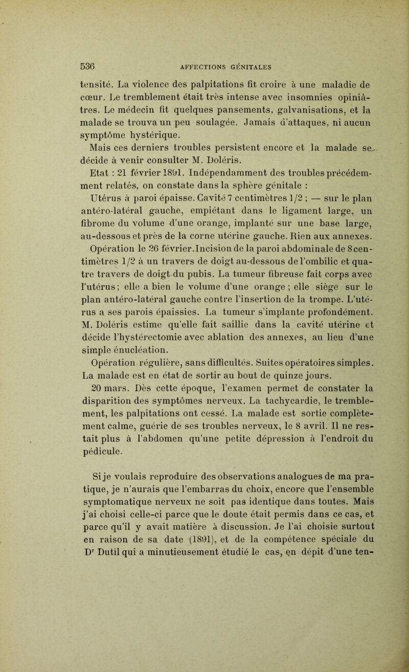tensité. La violence des palpitations fit croire à une maladie de cœur. Le tremblement était très intense avec insomnies opiniâ- tres. Le médecin fit quelques pansements, galvanisations, et la malade se trouva un peu soulagée. Jamais d’attaques, ni aucun symptôme hystérique. Mais ces derniers troubles persistent encore et la malade se^. décide à venir consulter M. Loléris. Etat : 21 février 1891. Indépendamment des troubles précédem- ment relatés, on constate dans la sphère génitale : Utérus à paroi épaisse. Cavité 7 centimètres 1/2 ; — sur le plan antéro-latéral gauche, empiétant dans le ligament large, un fibrome du volume d’une orange, implanté sur une base large, au-dessous et près de la corne utérine gauche. Rien aux annexes. Opération le 26 février.Incision de la paroi abdominale de 8cen- timètres 1/2 à un travers de doigt au-dessous de l’ombilic et qua- tre travers de doigt du pubis. La tumeur fibreuse fait corps avec l’utérus ; elle a bien le volume d’une orange ; elle siège sur le plan antéro-latéral gauche contre l’insertion de la trompe. L’uté- rus a ses parois épaissies. La tumeur s’implante profondément. M. Doléris estime qu’elle fait saillie dans la cavité utérine et décide l’hystérectomie avec ablation des annexes, au lieu d’une simple énucléation. Opération.régulière, sans difficultés. Suites opératoires simples. La malade est en état de sortir au bout de quinze jours. 20 mars. Dès cette époque, l’examen permet de constater la disparition des symptômes nerveux. La tachycardie, le tremble- ment, les palpitations ont cessé. La malade est sortie complète- ment calme, guérie de ses troubles nerveux, le 8 avril. Il ne res^ tait plus à l’abdomen qu’une petite dépression à l’endroit du pédicule. Si je voulais reproduire des observations analogues de ma pra- tique, je n’aurais que l’embarras du choix, encore que l’ensemble symptomatique nerveux ne soit pas identique dans toutes. Mais j’ai choisi celle-ci parce que le doute était permis dans ce cas, et parce qu’il y avait matière à discussion. Je l’ai choisie surtout en raison de sa date (1891), et de la compétence spéciale du D‘ Dutil qui a minutieusement étudié le cas, en dépit d’une ten-