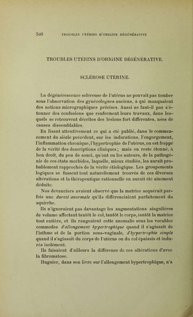 TROUBLES UTÉRINS D’ORIGINE DÉGÉNÉRATIVE. SCLÉROSE UTÉRINE. La dégénérescence scléreuse de l’utérus ne pouvait pas tomber sous l’observation des gynécologues anciens, à qui manquaient des notions micrographiques précises. Aussi ne faut-il pas s’é- tonner des confusions que renferment leurs travaux, dans les- quels se retrouvent décrites des lésions fort différentes, nées de causes dissemblables. En lisant attentivement ce qui a été publié, dans le commen- cement du siècle précédent, sur les indurations, l’engorgement, l’inflammation chronique, l’hypertrophie de Futérus, on est frappé de la vérité des descriptions cliniques ; mais on reste étonné, à bon droit, du peu de souci, qu’ont eu les auteurs, de la pathogé- nie de ces états morbides, laquelle, mieux étudiée, les aurait pro- bablement rapprochés de la vérité étiologique. Les groupements logiques se fussent tout naturellement trouvés de ces diverses altérations et la thérapeutique rationnelle en aurait été aisément déduite. Nos devanciers avaient observé que la matrice acquérait par- fois une dureté anormale qu’ils différenciaient parfaitement du squirrhe. Ils n’ignoraient pas davantage les augmentations singulières de volume affectant tantôt le col, tantôt le corps, tantôt la matrice tout entière, et ils rangeaient cette anomalie sous les vocables commodes d'allongement hypertrophique quand il s’agissait de l’isthme et de la portion sous-vaginale, d'hypertrophie simple quand il s’agissait du corps de l’utérus ou du col épaissis et indu- rés isolément. Ils faisaient d’ailleurs la différence de ces altérations d’avec la fibromatose. Huguier, dans son livre sur l’allongement hypertrophique, n’a