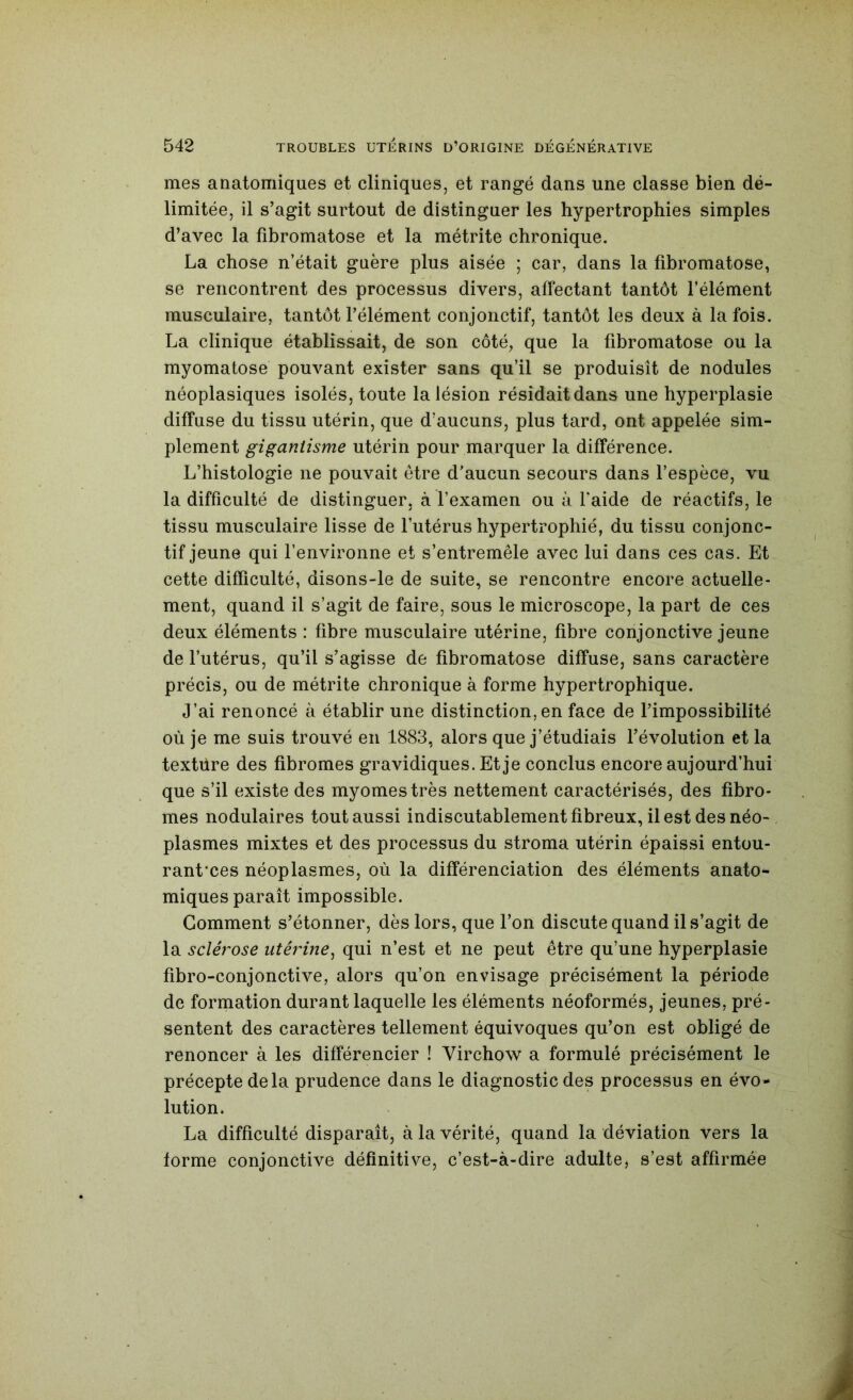 mes anatomiques et cliniques, et rangé dans une classe bien dé- limitée, il s’agit surtout de distinguer les hypertrophies simples d’avec la fibromatose et la métrite chronique. La chose n’était guère plus aisée ; car, dans la fibromatose, se rencontrent des processus divers, affectant tantôt l’élément musculaire, tantôt l’élément conjonctif, tantôt les deux à la fois. La clinique établissait, de son côté, que la fibromatose ou la myomatose pouvant exister sans qu’il se produisît de nodules néoplasiques isolés, toute la lésion résidait dans une hyperplasie diffuse du tissu utérin, que d’aucuns, plus tard, ont appelée sim- plement gigantisme utérin pour marquer la différence. L’histologie ne pouvait être d’aucun secours dans l’espèce, vu la difficulté de distinguer, à l’examen ou à l’aide de réactifs, le tissu musculaire lisse de l’utérus hypertrophié, du tissu conjonc- tif jeune qui l’environne et s’entremêle avec lui dans ces cas. Et cette difficulté, disons-le de suite, se rencontre encore actuelle- ment, quand il s’agit de faire, sous le microscope, la part de ces deux éléments : fibre musculaire utérine, fibre conjonctive jeune de l’utérus, qu’il s’agisse de fibromatose diffuse, sans caractère précis, ou de métrite chronique à forme hypertrophique. J’ai renoncé à établir une distinction, en face de l’impossibilité où je me suis trouvé en 1883, alors que j’étudiais l’évolution et la textüre des fibromes gravidiques. Et je conclus encore aujourd’hui que s’il existe des myomestrès nettement caractérisés, des fibro- mes nodulaires tout aussi indiscutablement fibreux, il est des néo- plasmes mixtes et des processus du stroma utérin épaissi entou- rant’ces néoplasmes, où la différenciation des éléments anato- miques paraît impossible. Gomment s’étonner, dès lors, que l’on discute quand il s’agit de la sclérose utérine^ qui n’est et ne peut être qu’une hyperplasie fibro-conjonctive, alors qu’on envisage précisément la période de formation durant laquelle les éléments néoformés, jeunes, pré- sentent des caractères tellement équivoques qu’on est obligé de renoncer à les différencier ! Virchow a formulé précisément le précepte delà prudence dans le diagnostic des processus en évo- lution. La difficulté disparaît, à la vérité, quand la déviation vers la forme conjonctive définitive, c’est-à-dire adulte, s’est affirmée