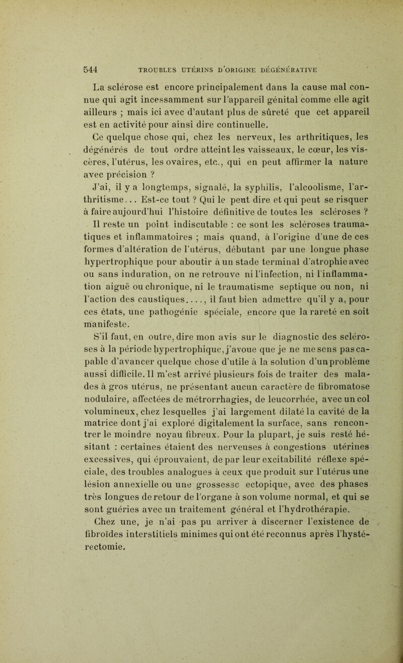 La sclérose est encore principalement dans la cause mal con- nue qui agit incessamment sur l'appareil génital comme elle agit ailleurs ; mais ici avec d’autant plus de sûreté que cet appareil est en activité pour ainsi dire continuelle. Ce quelque chose qui, chez les nerveux, les arthritiques, les dégénérés de tout ordre atteint les vaisseaux, le cœur, les vis- cères, l’utérus, les ovaires, etc., qui en peut affirmer la nature avec précision ? J’ai, il y a longtemps, signalé, la syphilis, l’alcoolisme, l’ar- thritisme. .. Est-ce tout ? Qui le peut dire et qui peut se risquer à faire aujourd’hui l’histoire définitive de toutes les scléroses? Il reste un point indiscutable : ce sont les scléroses trauma- tiques et inflammatoires ; mais quand, à l’origine d’une de ces formes d’altération de l’utérus, débutant par une longue phase hypertrophique pour aboutir à un stade terminal d’atrophie avec ou sans induration, on ne retrouve ni l’infection, ni l'inflamma- tion aiguë ou chronique, ni le traumatisme septique ou non, ni l’action des caustiques...., il faut bien admettre qu’il y a, pour ces états, une pathogénie spéciale, encore que la rareté en soit m^anifeste. S’il faut, en outre, dire mon avis sur le diagnostic des scléro- ses à la période hypertrophique, j’avoue que je ne me sens pas ca- pable d’avancer quelque chose d’utile à la solution d’un problème aussi difricile.il m’est arrivé plusieurs fois de traiter des mala- des à gros utérus, ne présentant aucun caractère de fibromatose nodulaire, affectées de métrorrhagies, de leucorrhée, avec un col volumineux, chez lesquelles j’ai largement dilaté la cavité de la matrice dont j’ai exploré digitalement la surface, sans rencon- trer le moindre noyau fibreux. Pour la plupart, je suis resté hé- sitant : certaines étaient des nerveuses à congestions utérines excessives, qui éprouvaient, de par leur excitabilité réflexe spé- ciale, des troubles analogues à ceux que produit sur l’utérus une lésion annexielle ou une grossesse ectopique, avec des phases très longues de retour de l'organe à son volume normal, et qui se sont guéries avec un traitement général et l’hydrothérapie. Chez une, je n’ai *pas pu arriver à discerner l’existence de fibroïdes interstitiels minimes qui ont été reconnus après l’hysté- rectomie.