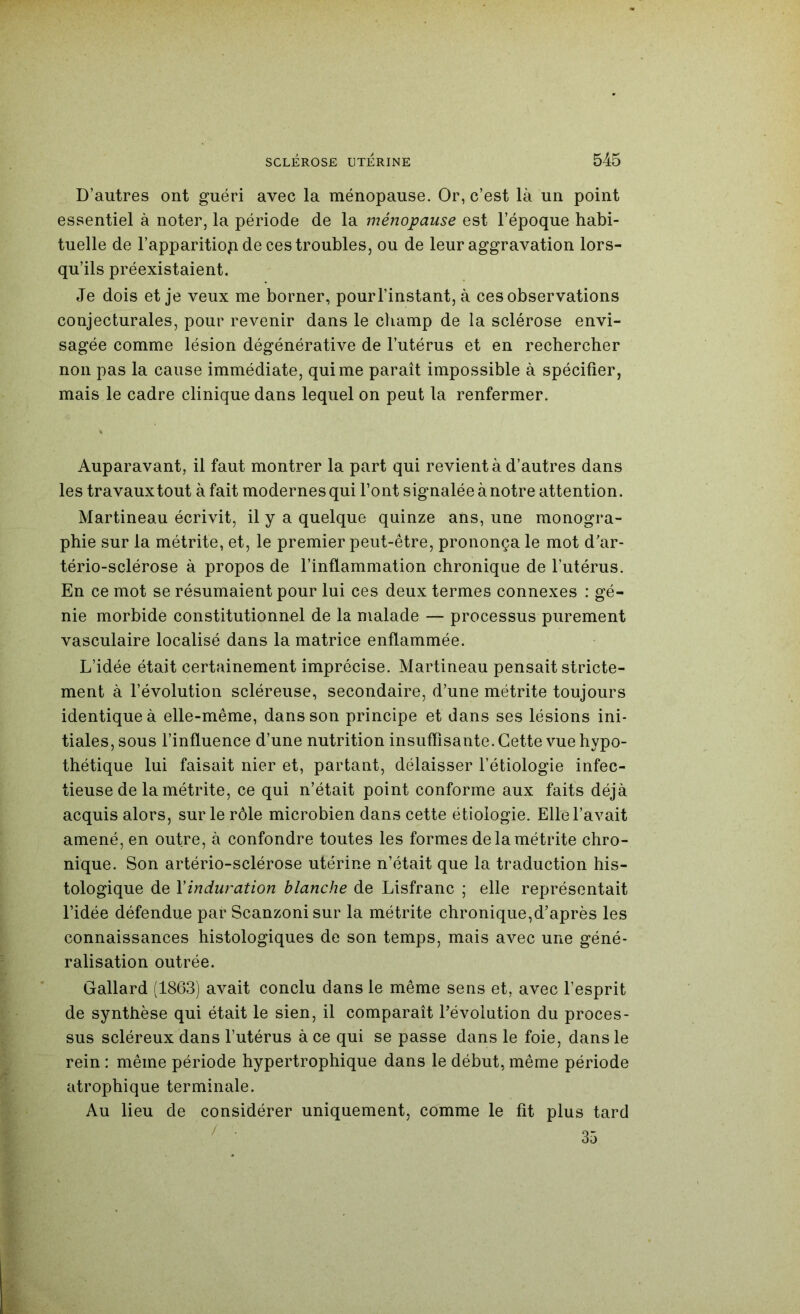 D’autres ont guéri avec la ménopause. Or, c’est là un point essentiel à noter, la période de la ménopause est l’époque habi- tuelle de l’apparitiop de ces troubles, ou de leur aggravation lors- qu’ils préexistaient. Je dois et je veux me borner, pour l’instant, à ces observations conjecturales, pour revenir dans le champ de la sclérose envi- sagée comme lésion dégénérative de l’utérus et en rechercher non pas la cause immédiate, qui me paraît impossible à spécifier, mais le cadre clinique dans lequel on peut la renfermer. Auparavant, il faut montrer la part qui revient à d’autres dans les travaux tout à fait modernes qui font signalée à notre attention. Martineau écrivit, il y a quelque quinze ans, une monogra- phie sur la métrite, et, le premier peut-être, prononça le mot d’ar- tério-sclérose à propos de l’inflammation chronique de l’utérus. En ce mot se résumaient pour lui ces deux termes connexes : gé- nie morbide constitutionnel de la malade — processus purement vasculaire localisé dans la matrice enflammée. L’idée était certainement imprécise. Martineau pensait stricte- ment à l’évolution scléreuse, secondaire, d’une métrite toujours identique à elle-même, dans son principe et dans ses lésions ini- tiales, sous l’influence d’une nutrition insuffisante. Cette vue hypo- thétique lui faisait nier et, partant, délaisser l’étiologie infec- tieuse de la métrite, ce qui n’était point conforme aux faits déjà acquis alors, sur le rôle microbien dans cette étiologie. Elle l’avait amené, en outre, à confondre toutes les formes de la métrite chro- nique. Son artério-sclérose utérine n’était que la traduction his- tologique de Xinduration blanche de Lisfranc ; elle représentait l’idée défendue par Scanzonisur la métrite chronique,d’après les connaissances histologiques de son temps, mais avec une géné- ralisation outrée. Gallard (1863) avait conclu dans le même sens et, avec l’esprit de synthèse qui était le sien, il comparaît l’évolution du proces- sus scléreux dans l’utérus à ce qui se passe dans le foie, dans le rein : même période hypertrophique dans le début, même période atrophique terminale. Au lieu de considérer uniquement, comme le fit plus tard