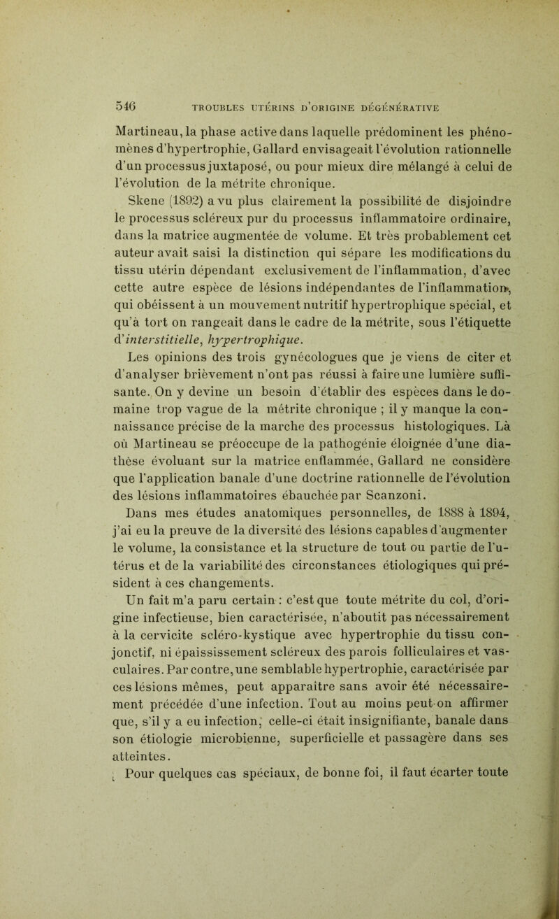 Martineau, la phase active dans laquelle prédominent les phéno- mènes d’hypertrophie, Gallard envisageait l’évolution rationnelle d’un processus juxtaposé, ou pour mieux dire mélangé à celui de l’évolution de la métrite chronique. Skene (1892) a vu plus clairement la possibilité de disjoindre le processus scléreux pur du processus inflammatoire ordinaire, dans la matrice augmentée de volume. Et très probablement cet auteur avait saisi la distinction qui sépare les modifications du tissu utérin dépendant exclusivement de l’inflammation, d’avec cette autre espèce de lésions indépendantes de rinflammatioi>, qui obéissent à un mouvement nutritif hypertrophique spécial, et qu’à tort on rangeait dans le cadre de la métrite, sous l’étiquette à'interstitielle^ hypertrophique. Les opinions des trois gynécologues que je viens de citer et d’analyser brièvement n’ont pas réussi à faire une lumière suffi- sante. On y devine un besoin d’établir des espèces dans le do- maine trop vague de la métrite chronique ; il y manque la con- naissance précise de la marche des processus histologiques. Là où Martineau se préoccupe de la pathogénie éloignée d’une dia- thèse évoluant sur la matrice enflammée, Gallard ne considère que l’application banale d’une doctrine rationnelle de l’évolution des lésions inflammatoires ébauchée par Scanzoni. Dans mes études anatomiques personnelles, de 1888 à 1894, j’ai eu la preuve de la diversité des lésions capables d’augmenter le volume, la consistance et la structure de tout ou partie de l’u- térus et de la variabilité des circonstances étiologiques qui pré- sident à ces changements. Un fait m’a paru certain : c’est que toute métrite du col, d’ori- gine infectieuse, bien caractérisée, n’aboutit pas nécessairement à la cervicite scléro-kystique avec hypertrophie du tissu con- jonctif, ni épaississement scléreux des parois folliculaires et vas- culaires. Par contre, une semblable hypertrophie, caractérisée par ces lésions mêmes, peut apparaître sans avoir été nécessaire- ment précédée d’une infection. Tout au moins peut-on affirmer que, s’il y a eu infection,* celle-ci était insignifiante, banale dans son étiologie microbienne, superficielle et passagère dans ses atteintes. ■ Pour quelques cas spéciaux, de bonne foi, il faut écarter toute