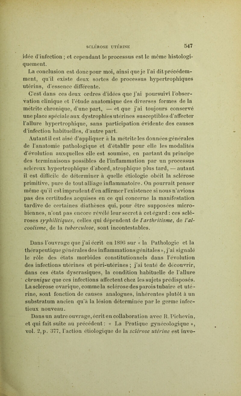 idée d’infection ; et cependant le processus est le même histologi- quement. La conclusion est donc pour moi, ainsi que je l’ai dit précédem- ment, qu’il existe deux sortes de processus hypertrophiques utérins, d’essence différente. C'est dans ces deux ordres d’idées que j’ai poursuivi l’obser- vation clinique et l’étude anatomique des diverses formes de la métrite chronique, d’une part, — et que j’ai toujours conservé une place spéciale aux dystrophies utérines susceptibles d’affecter l’allure hypertrophique, sans participation évidente des causes d’infection habituelles, d’autre part. Autant il est aisé d’appliquer à la métrite les données générales de l’anatomie pathologique et d’établir pour elle les modalités d’évolution auxquelles elle est soumise, en partant du principe des terminaisons possibles de l’inflammation par un processus scléreux hypertrophique d’abord, atrophique plus tard, — autant il est difficile de déterminer à quelle étiologie obéit la sclérose primitive, pure de tout alliage inflammatoire. On pourrait penser même qu’il est imprudent d’en affirmer l’existence si nous n’avions pas des certitudes acquises en ce qui concerne la manifestation tardive de certaines diathèses qui, pour être supposées micro- biennes, n’ont pas encore révélé leur secret à cet égard: ces sclé- roses syphilitiques^ celles qui dépendent de larthritisme, de l’al- coolisme, de la tuberculose, sont incontestables. Dans l’ouvrage que j’ai écrit en 189G sur « la Pathologie et la thérapeutique générales des inflammations génitales », j’ai signalé le rôle des états morbides constitutionnels dans l’évolution des infections utérines et péri-utérines ; j’ai tenté de découvrir, dans ces états dyscrasiques, la condition habituelle de l’allure chronique que ces infections affectent chez les sujets prédisposés. La sclérose ovarique, comme la sclérose des parois tubaire et uté- rine, sont fonction de causes analogues, inhérentes plutôt à un substratum ancien qu’à la lésion déterminée par le germe infec- tieux nouveau. Dans un autre ouvrage, écrit en collaboration avec R.Pichevin, et qui fait suite au précédent: (f La Pratique gynécologique », vol. 2, p. 377, l’action étiologique de la sclérose utérine est invo-