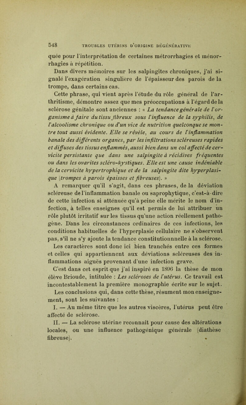 quée pour l’interprétation de certaines métrorrhagies et ménor- rhagies à répétition. Dans divers mémoires sur les salpingites chroniques, j’ai si- gnalé l’exagération singulière de l’épaisseur des parois de la trompe, dans certains cas. Cette phrase, qui vient après l’étude du rôle général de l’ar- thritisme, démontre assez que mes préoccupations à l’égard de la sclérose génitale sont anciennes : « La tendance générale de I or- ganisme à Jaire du tissu fibreux sous l'influence de la syphilis^ de l'alcoolisme chronique ou d'un vice de nutrition quelconque se mon- tre tout aussi évidente. Elle se révèle^ au cours de l'inflammation banale des dijflérents organes^ par les infiltrations scléreuses rapides et diffuses des tissus enflammés., aussi bien dans un col affecté de cer- vicite persistante que dans une salpingite à récidives fréquentes ou dans les ovarites scléro-kystiques. Elle est une cause indéniable de la cervicite hypertrophique et de la salpingite dite hyperplasi- que [trompes à parois épaisses et fibreuses). » A remarquer qu’il s’agit, dans ces phrases, de la déviation scléreuse de l’inflammation banale ou saprophytique, c’est-à-dire de cette infection si atténuée qu’à peine elle mérite le nom d’in- fection, à telles enseignes qu’il est permis de lui attribuer un rôle plutôt irritatif sur les tissus qu’une action réellement patho- gène. Dans les circonstances ordinaires de ces infections, les conditions habituelles de l’hyperplasie cellulaire ne s’observent pas, s’il ne s’y ajoute Intendance constitutionnnelle à la sclérose. Les caractères sont donc ici bien tranchés entre ces formes et celles qui appartiennent aux déviations scléreuses des in- flammations aiguës provenant d’une infection grave. C’est dans cet esprit que j’ai inspiré en 1896 la thèse de mon élève Brioude, intitulée : Les scléroses de l'utérus. Ce travail est incontestablement la première monographie écrite sur le sujet. Les conclusions qui, dans cette thèse, résument mon enseigne- ment, sont les suivantes : I. — Au même titre que les autres viscères, l’utérus peut être affecté de sclérose. IL — La sclérose utérine reconnaît pour cause des altérations locales, ou une influence pathogénique générale (diathèse fibreuse). ♦