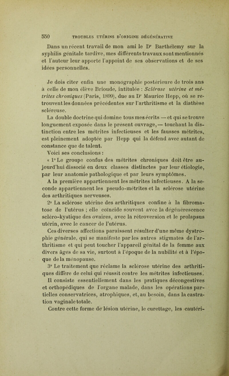 Dans un récent travail de mon ami le D Barthélemy sur la syphilis génitale tardive, mes différents travaux sont mentionnés et Fauteur leur apporte Fappoint de ses observations et de ses idées personnelles. Je dois citer enfin une monographie postérieure de trois ans à celle de mon élève Brioude, intitulée : Sclérose utérine et mé- trites chroniques (Paris, 1899), due au D* Maurice Hepp, où se re- trouvent les données précédentes sur l’arthritisme et la diathèse scléreuse. La double doctrine qui domine tous mes écrits — et qui se trouve longuement exposée dans le présent ouvrage,— touchant la dis- tinction entre les métrites infectieuses et les fausses métrites, est pleinement adoptée par Hepp qui la défend avec autant de constance que de talent. Voici ses conclusions : « 1® Le groupe confus des métrites chroniques doit être au- jourd’hui dissocié en deux classes distinctes par leur étiologie, par leur anatomie pathologique et par leurs symptômes. A la première appartiennent les métrites infectieuses. A la se- conde appartiennent les pseudo-métrites et la sclérose utérine des arthritiques nerveuses. 2° La sclérose utérine des arthritiques confine à la fibroma- tose de l’utérus ; elle coïncide souvent avec la dégénérescence scléro-kystique des ovaires, avec la rétroversion et le prolapsus utérin, avec le cancer de Futérus. Ces diverses affections paraissent résulter d’une même dystro- phie générale, qui se manifeste parles autres stigmates de l’ar- thritisme et qui peut toucher l’appareil génital de la femme aux divers âges de sa vie, surtout à l’époque de la nubilité et à l’épo- que delà ménopause. 3“ Le traitement que réclame la sclérose utérine des arthriti- ques diffère de celui qui réussit contre les métrites infectieuses. Il consiste essentiellement dans les pratiques décongestives et orthopédiques de l’organe malade, dans les opérations par- tielles conservatrices, atrophiques, et, au besoin, dans la castra- tion vaginale totale. Contre cette forme de lésion utérine, le curettage, les cautéri-