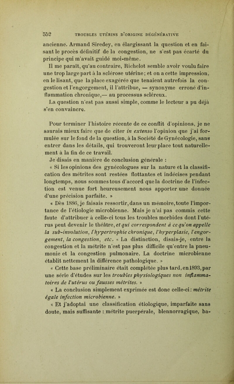 ancienne. Armand Siredey, en élargissant la question et en fai- sant le procès définitif de la congestion, ne s’est pas écarté du principe qui m’avait guidé moi^même. Il me paraît, qu’au contraire, Richelot semble avoir voulu faire une trop large part à la sclérose utérine ; et on a cette impression, en le lisant, que la place exagérée que tenaient autrefois la con- gestion et l’engorgement, il l’attribue, — synonyme erroné d’in- flammation chronique,— au processus scléreux. La question n’est pas aussi simple, comme le lecteur a pu déjà s’en convaincre. Pour terminer l’histoire récente de ce conflit d’opinions, je ne saurais mieux faire que de citer in extenso l’opinion que j’ai for- mulée sur le fond de la question, à la Société de Gynécologie, sans entrer dans les détails, qui trouveront leur place tout naturelle- ment à la fin de ce travail. Je'disais en manière de conclusion générale : « Si les opinions des gynécologues sur la nature et la classifi- cation des métrites sont restées flottantes et indécises pendant longtemps, nous sommes tous d’accord que la doctrine de l’infec- tion est venue fort heureusement nous apporter une donnée d’une précision parfaite. » « Dès 1886, je faisais ressortir,dans un mémoire,toute l’impor- tance de l’étiologie microbienne. Mais je n’ai pas commis cette faute d’attribuer à celle-ci tous les troubles morbides dont l’uté- rus peut devenir le théâtre, correspondent à ce qu on appelle la suh-involution^ ïhypertrophie chronique^ l’hyperplasie, Vengor- gement, la congestion, etc. u La distinction, disais-je, entre la congestion et la métrite n’est pas plus difficile qu’entre la pneu- monie et la congestion pulmonaire. La doctrine microbienne établit nettement la différence pathologique. » « Cette base préliminaire était complétée plus tard,en 1893,par une série d’études sur les troubles physiologiques non inflamma- toires de Vutérus ou fausses métrites. » « La conclusion simplement exprimée est donc celle-ci : métrite égale infection microbienne. » e Et j’adoptai une classification étiologique, imparfaite sans doute, mais suffisante : métrite puerpérale, blennorragique, ba-