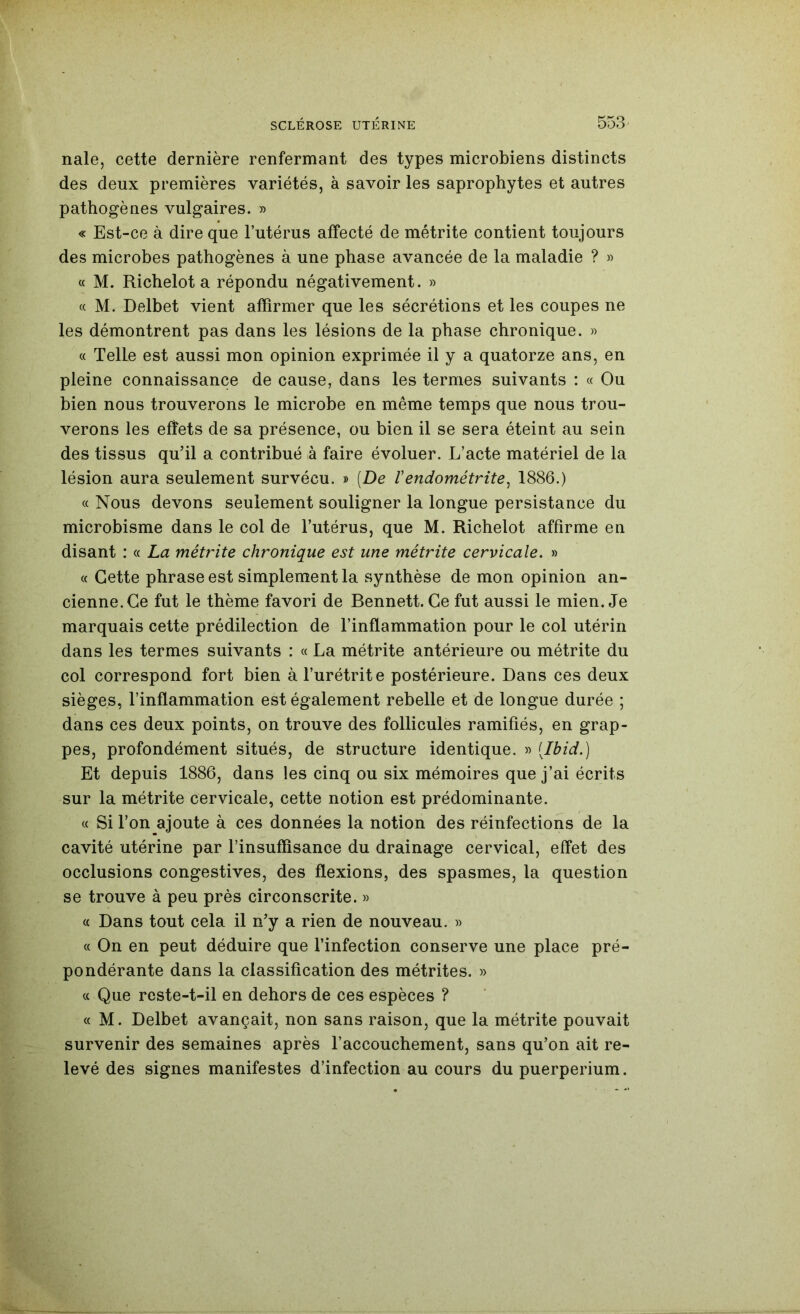 nale, cette dernière renfermant des types microbiens distincts des deux premières variétés, à savoir les saprophytes et autres pathogènes vulgaires. » « Est-ce à dire que l’utérus affecté de métrite contient toujours des microbes pathogènes à une phase avancée de la maladie ? » « M. Richelot a répondu négativement. » « M. Delbet vient affirmer que les sécrétions et les coupes ne les démontrent pas dans les lésions de la phase chronique, w « Telle est aussi mon opinion exprimée il y a quatorze ans, en pleine connaissance de cause, dans les termes suivants : « Ou bien nous trouverons le microbe en même temps que nous trou- verons les e^ets de sa présence, ou bien il se sera éteint au sein des tissus qu’il a contribué à faire évoluer. L’acte matériel de la lésion aura seulement survécu. » (De Vendométrite^ 1886.) « Nous devons seulement souligner la longue persistance du microbisme dans le col de l’utérus, que M. Richelot affirme en disant : « La métrite chronique est une métrite cervicale. » « Cette phrase est simplement la synthèse de mon opinion an- cienne. Ce fut le thème favori de Bennett. Ce fut aussi le mien. Je marquais cette prédilection de l’inflammation pour le col utérin dans les termes suivants : « La métrite antérieure ou métrite du col correspond fort bien à l’urétrite postérieure. Dans ces deux sièges, l’inflammation est également rebelle et de longue durée ; dans ces deux points, on trouve des follicules ramifiés, en grap- pes, profondément situés, de structure identique. « [Ibid.] Et depuis 1886, dans les cinq ou six mémoires que j’ai écrits sur la métrite cervicale, cette notion est prédominante. « Si l’on ajoute à ces données la notion des réinfections de la cavité utérine par l’insuffisance du drainage cervical, effet des occlusions congestives, des flexions, des spasmes, la question se trouve à peu près circonscrite. » « Dans tout cela il n’y a rien de nouveau. » « On en peut déduire que l’infection conserve une place pré- pondérante dans la classification des métrites. » « Que rcste-t-il en dehors de ces espèces ? a M. Delbet avançait, non sans raison, que la métrite pouvait survenir des semaines après l’accouchement, sans qu’on ait re- levé des signes manifestes d’infection au cours du puerpérium.
