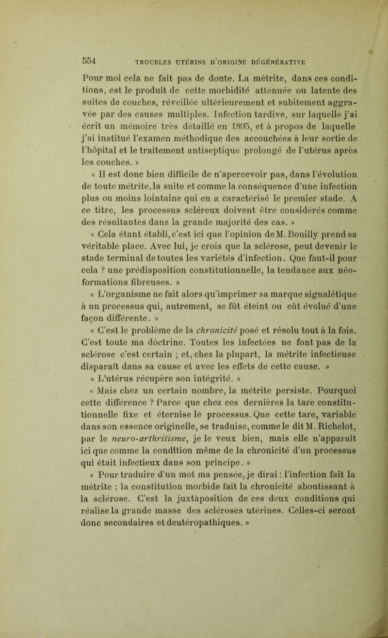 Pour moi cela ne fait pas de doute. La métrite, dans ces condi- tions, est le produit de cette morbidité atténuée ou latente des suites de couches, réveillée ultérieurement et subitement aggra- vée par des causes multiples. Infection tardive, sur laquelle j’ai écrit un mémoire très détaillé en 1895, et à propos de laquelle j’ai institué l’examen méthodique des accouchées à leur sortie de l’hôpital et le traitement antiseptique prolongé de l’utérus après les couches. » « Il est donc bien difficile de n’apercevoir pas, dans l’évolution de toute métrite, la suite et comme la conséquence d’une infection plus ou moins lointaine qui en a caractérisé le premier stade. A ce titre, les processus scléreux doivent être considérés comme des résultantes dans la grande majorité des cas. » « Cela étant établi, c’est ici que l’opinion deM.Bouilly prend sa véritable place. Avec lui, je crois que la sclérose, peut devenir le stade terminal de toutes les variétés d’infection. Que faut-il pour cela ? une prédisposition constitutionnelle, la tendance aux néo- formations fibreuses. » « L’organisme ne fait alors qu’imprimer sa marque signalétique à un processus qui, autrement, se fût éteint ou eût évolué d’une façon différente. » « C’est le problème de la chronicité posé et résolu tout à la fois. C’est toute ma doctrine. Toutes les infectées ne font pas de la sclérose c’est certain ; et, chez la plupart, la métrite infectieuse disparaît dans sa cause et avec les effets de cette cause. « Cl L’utérus récupère son intégrité. » « Mais chez un certain nombre, la métrite persiste. Pourquoi cette différence ? Parce que chez ces dernières la tare constitu- tionnelle fixe et éternise le processus. Que cette tare, variable dans son essence originelle, se traduise, comme le ditM. Richelot, par le neuro-arthritisme^ je le veux bien, mais elle n’apparaît ici que comme la condition même de la chronicité d’un processus qui était infectieux dans son principe. » « Pour traduire d’un mot ma pensée, je dirai: finfection fait la métrite ; la constitution morbide fait la chronicité aboutissant à la sclérose. C’est la juxtaposition de ces deux conditions qui réalise la grande masse des scléroses utérines. Celles-ci seront donc secondaires et deutéropathiques. »