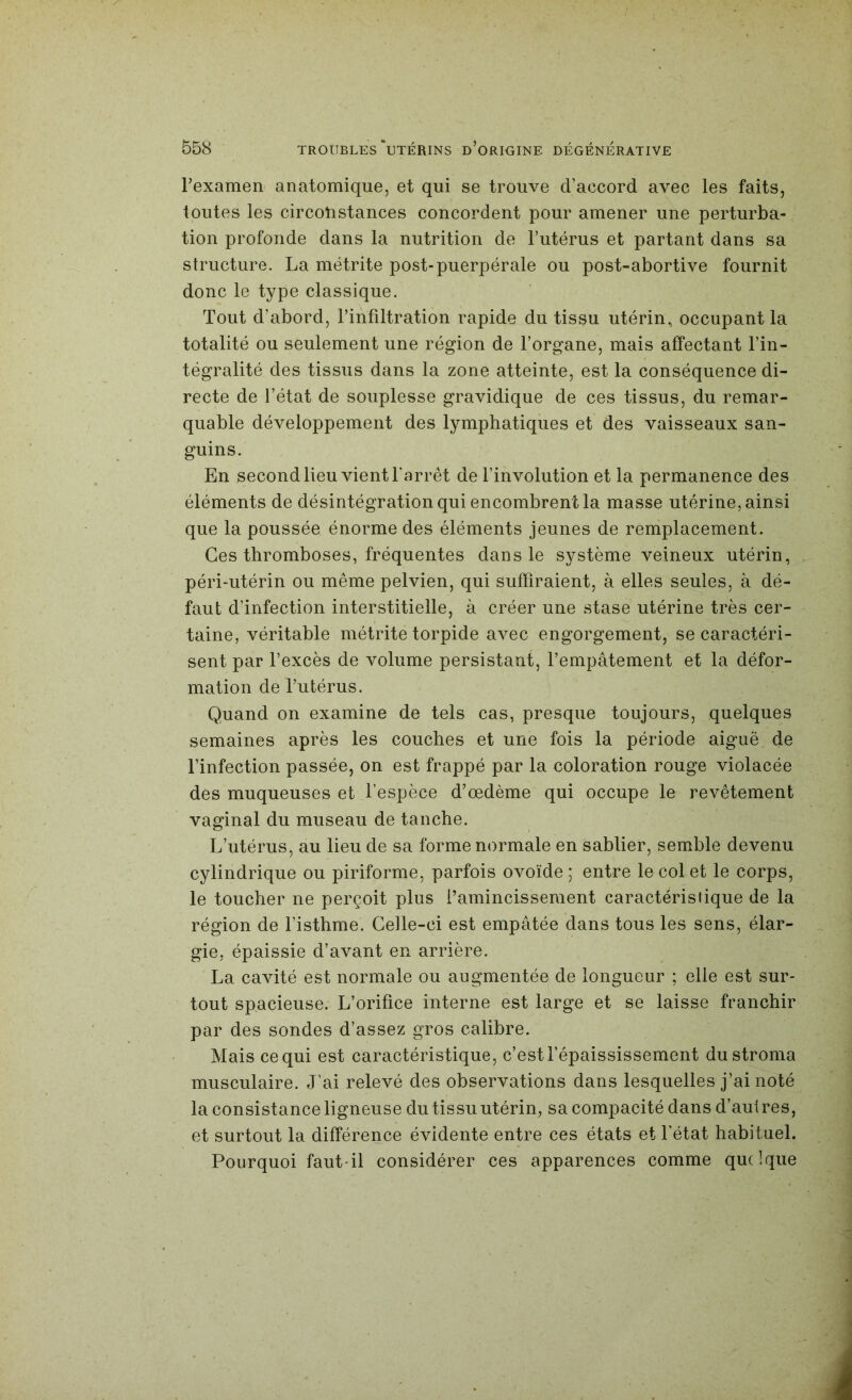 Texamen anatomique, et qui se trouve d’accord avec les faits, toutes les circotistances concordent pour amener une perturba- tion profonde dans la nutrition de l’utérus et partant dans sa structure. La métrite post-puerpérale ou post-abortive fournit donc le type classique. Tout d’abord, l’infiltration rapide du tissu utérin, occupant la totalité ou seulement une région de l’organe, mais affectant l’in- tégralité des tissus dans la zone atteinte, est la conséquence di- recte de l’état de souplesse gravidique de ces tissus, du remar- quable développement des lymphatiques et des vaisseaux san- guins. En second lieu vient farrêt de l’involution et la permanence des éléments de désintégration qui encombrent la masse utérine, ainsi que la poussée énorme des éléments jeunes de remplacement. Ces thromboses, fréquentes dans le système veineux utérin, péri-utérin ou même pelvien, qui suffiraient, à elles seules, à dé- faut d’infection interstitielle, à créer une stase utérine très cer- taine, véritable métrite torpide avec engorgement, se caractéri- sent par l’excès de volume persistant, l’empâtement et la défor- mation de l’utérus. Quand on examine de tels cas, presque toujours, quelques semaines après les couches et une fois la période aiguë de l’infection passée, on est frappé par la coloration rouge violacée des muqueuses et l’espèce d’œdème qui occupe le revêtement vaginal du museau de tanche. L’utérus, au lieu de sa forme normale en sablier, semble devenu cylindrique ou piriforme, parfois ovoïde ; entre le col et le corps, le toucher ne perçoit plus l’amincissement caractéristique de la région de l’isthme. Celle-ci est empâtée dans tous les sens, élar- gie, épaissie d’avant en arrière. La cavité est normale ou augmentée de longueur ; elle est sur- tout spacieuse. L’orifice interne est large et se laisse franchir par des sondes d’assez gros calibre. Mais ce qui est caractéristique, c’est l’épaississement du stroma musculaire. J’ai relevé des observations dans lesquelles j’ai noté la consistance ligneuse du tissu utérin, sa compacité dans d’aul res, et surtout la différence évidente entre ces états et l'état habituel. Pourquoi faut-il considérer ces apparences comme quelque