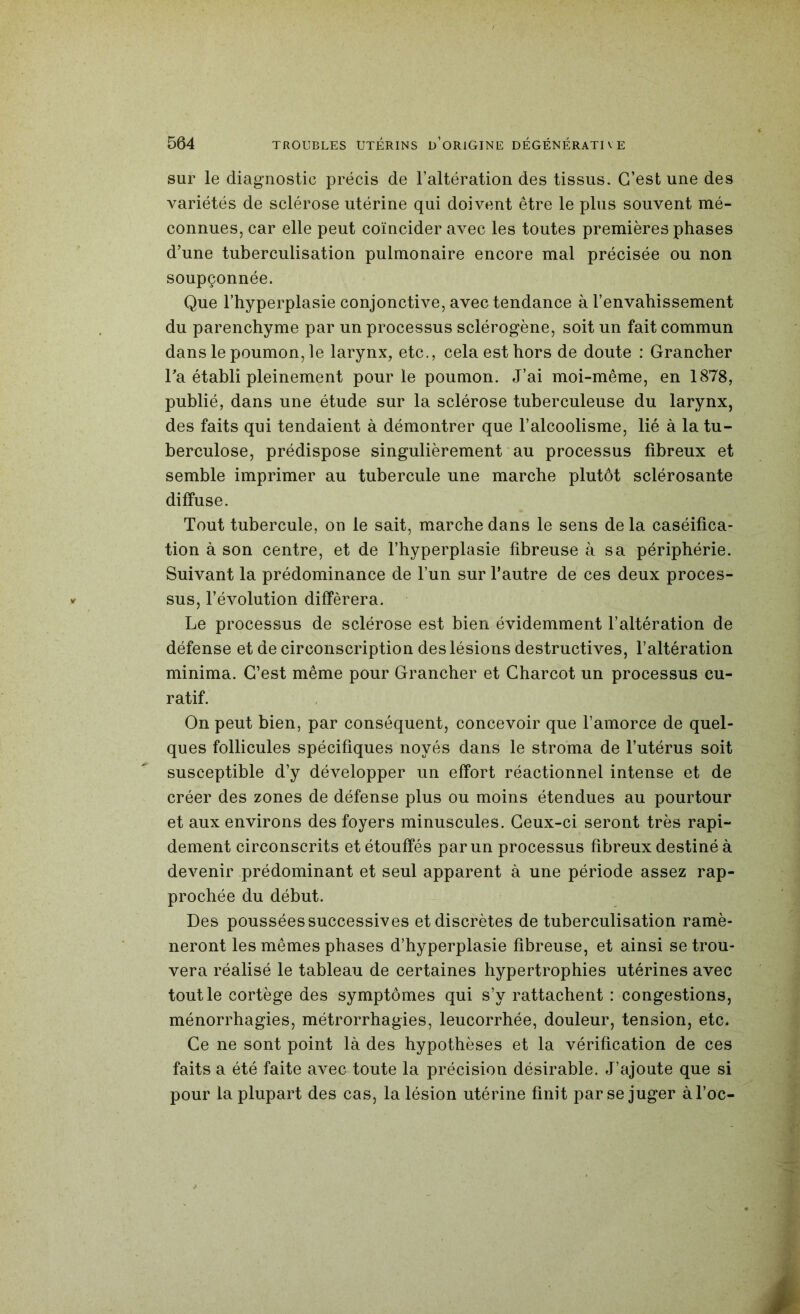 sur le diagnostic précis de l’altération des tissus. C’est une des variétés de sclérose utérine qui doivent être le plus souvent mé- connues, car elle peut coïncider avec les toutes premières phases d’une tuberculisation pulmonaire encore mal précisée ou non soupçonnée. Que l’hyperplasie conjonctive, avec tendance à l’envahissement du parenchyme par un processus sclérogène, soit un fait commun dans le poumon, le larynx, etc., cela est hors de doute : Grancher Ta établi pleinement pour le poumon. J’ai moi-même, en 1878, publié, dans une étude sur la sclérose tuberculeuse du larynx, des faits qui tendaient à démontrer que l’alcoolisme, lié à la tu- berculose, prédispose singulièrement au processus fibreux et semble imprimer au tubercule une marche plutôt sclérosante diffuse. Tout tubercule, on le sait, marche dans le sens de la caséifica- tion à son centre, et de l’hyperplasie fibreuse à sa périphérie. Suivant la prédominance de l’un sur l’autre de ces deux proces- sus, l’évolution différera. Le processus de sclérose est bien évidemment l’altération de défense et de circonscription des lésions destructives, l’altération minima. C’est même pour Grancher et Charcot un processus cu- ratif. On peut bien, par conséquent, concevoir que l’amorce de quel- ques follicules spécifiques noyés dans le stroma de l’utérus soit susceptible d’y développer un effort réactionnel intense et de créer des zones de défense plus ou moins étendues au pourtour et aux environs des foyers minuscules. Ceux-ci seront très rapi- dement circonscrits et étouffés par un processus fibreux destiné à devenir prédominant et seul apparent à une période assez rap- prochée du début. Des poussées successives et discrètes de tuberculisation ramè- neront les mêmes phases d’hyperplasie fibreuse, et ainsi se trou- vera réalisé le tableau de certaines hypertrophies utérines avec tout le cortège des symptômes qui s’y rattachent : congestions, ménorrhagies, métrorrhagies, leucorrhée, douleur, tension, etc. Ce ne sont point là des hypothèses et la vérification de ces faits a été faite avec toute la précision désirable. J’ajoute que si pour la plupart des cas, la lésion utérine finit par se juger àl’oc-