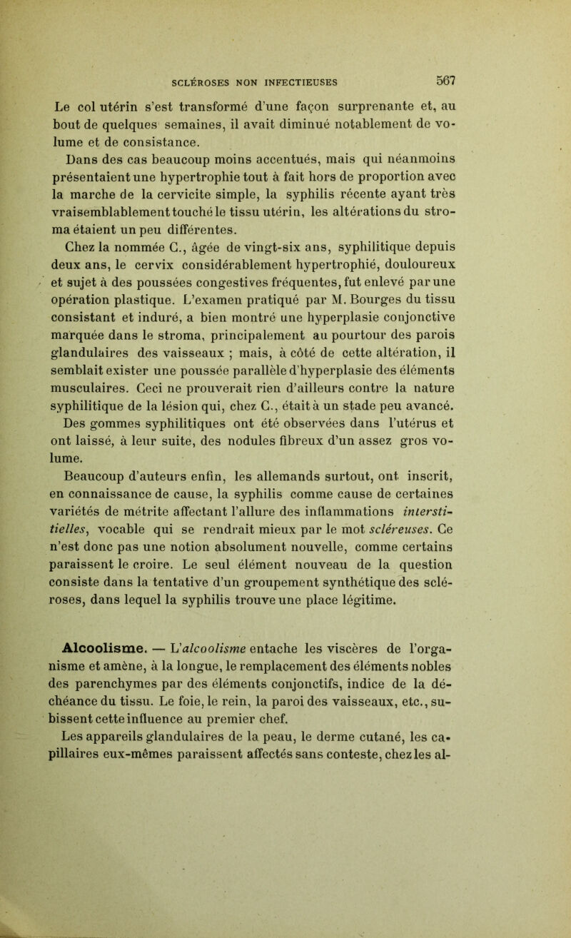 Le col utérin s’est transformé d’une façon surprenante et, au bout de quelques' semaines, il avait diminué notablement de vo- lume et de consistance. Dans des cas beaucoup moins accentués, mais qui néanmoins présentaient une hypertrophie tout à fait hors de proportion avec la marche de la cervicite simple, la syphilis récente ayant très vraisemblablementtouché le tissu utérin, les altérations du stro- ma étaient un peu différentes. Chez la nommée G., âgée de vingt-six ans, syphilitique depuis deux ans, le cervix considérablement hypertrophié, douloureux et sujet à des poussées congestives fréquentes, fut enlevé par une opération plastique. L’examen pratiqué par M. Bourges du tissu consistant et induré, a bien montré une hyperplasie conjonctive marquée dans le stroma, principalement au pourtour des parois glandulaires des vaisseaux ; mais, à côté de cette altération, il semblait exister une poussée parallèle d’hyperplasie des éléments musculaires. Ceci ne prouverait rien d’ailleurs contre la nature syphilitique de la lésion qui, chez G., était à un stade peu avancé. Des gommes syphilitiques ont été observées dans l’utérus et ont laissé, à leur suite, des nodules fibreux d’un assez gros vo- lume. Beaucoup d’auteurs enfin, les allemands surtout, ont inscrit, en connaissance de cause, la syphilis comme cause de certaines variétés de métrite affectant l’allure des inflammations intersti- tielleSj vocable qui se rendrait mieux par le mot scléreuses. Ge n’est donc pas une notion absolument nouvelle, comme certains paraissent le croire. Le seul élément nouveau de la question consiste dans la tentative d’un groupement synthétique des sclé- roses, dans lequel la syphilis trouve une place légitime. Alcoolisme. — U alcoolisme entache les viscères de l’orga- nisme et amène, à la longue, le remplacement des éléments nobles des parenchymes par des éléments conjonctifs, indice de la dé- chéance du tissu. Le foie, le rein, la paroi des vaisseaux, etc., su- bissent cette influence au premier chef. Les appareils glandulaires de la peau, le derme cutané, les ca- pillaires eux-mêmes paraissent affectés sans conteste, chez les al-