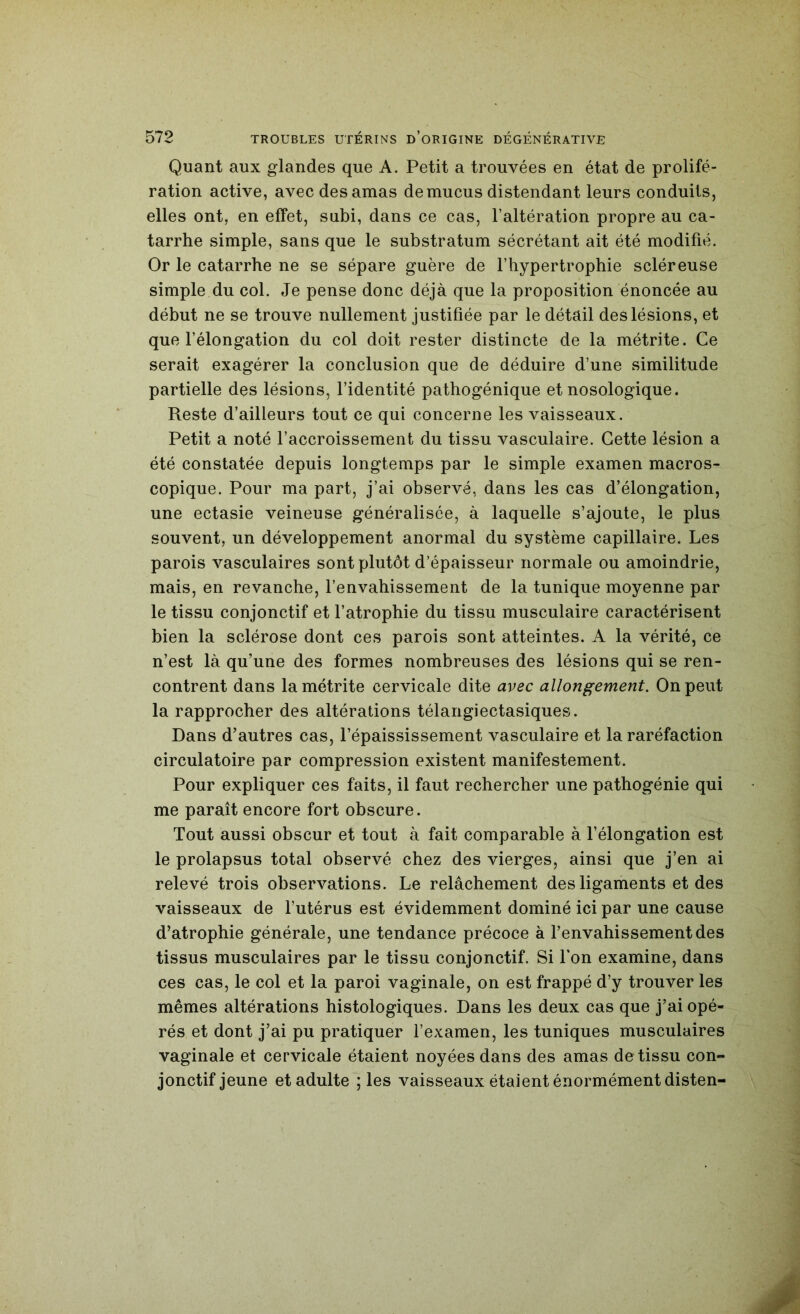 Quant aux glandes que A. Petit a trouvées en état de prolifé- ration active, avec des amas de mucus distendant leurs conduits, elles ont, en effet, subi, dans ce cas, l’altération propre au ca- tarrhe simple, sans que le substratum sécrétant ait été modifié. Or le catarrhe ne se sépare guère de l’hypertrophie scléreuse simple du col. Je pense donc déjà que la proposition énoncée au début ne se trouve nullement justifiée par le détail des lésions, et que l’élongation du col doit rester distincte de la métrite. Ce serait exagérer la conclusion que de déduire d’une similitude partielle des lésions, l’identité pathogénique et nosologique. Reste d’ailleurs tout ce qui concerne les vaisseaux. Petit a noté l’accroissement du tissu vasculaire. Cette lésion a été constatée depuis longtemps par le simple examen macros- copique. Pour ma part, j’ai observé, dans les cas d’élongation, une ectasie veineuse généralisée, à laquelle s’ajoute, le plus souvent, un développement anormal du système capillaire. Les parois vasculaires sont plutôt d’épaisseur normale ou amoindrie, mais, en revanche, l’envahissement de la tunique moyenne par le tissu conjonctif et l’atrophie du tissu musculaire caractérisent bien la sclérose dont ces parois sont atteintes. A la vérité, ce n’est là qu’une des formes nombreuses des lésions qui se ren- contrent dans la métrite cervicale dite avec allongement. On peut la rapprocher des altérations télangiectasiques. Dans d’autres cas, l’épaississement vasculaire et la raréfaction circulatoire par compression existent manifestement. Pour expliquer ces faits, il faut rechercher une pathogénie qui me paraît encore fort obscure. Tout aussi obscur et tout à fait comparable à l’élongation est le prolapsus total observé chez des vierges, ainsi que j’en ai relevé trois observations. Le relâchement des ligaments et des vaisseaux de futérus est évidemment dominé ici par une cause d’atrophie générale, une tendance précoce à l’envahissement des tissus musculaires par le tissu conjonctif. Si Ton examine, dans ces cas, le col et la paroi vaginale, on est frappé d’y trouver les mêmes altérations histologiques. Dans les deux cas que j’ai opé- rés et dont j’ai pu pratiquer l’examen, les tuniques musculaires vaginale et cervicale étaient noyées dans des amas de tissu con- jonctif jeune et adulte ; les vaisseaux étaient énormément disten-