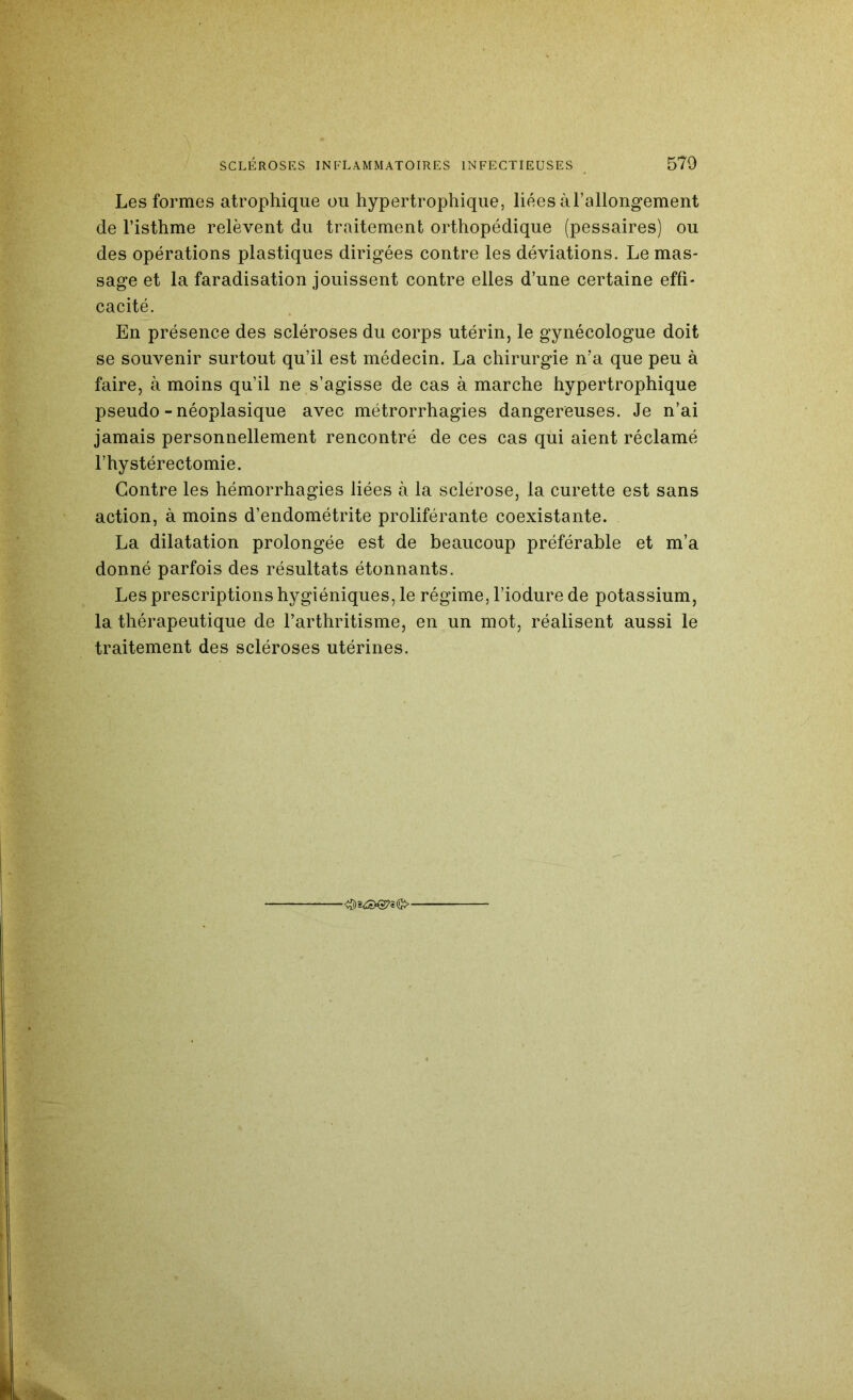 Les formes atrophique ou hypertrophique, liées àrallongement de l’isthme relèvent du traitement orthopédique (pessaires) ou des opérations plastiques dirigées contre les déviations. Le mas- sage et la faradisation jouissent contre elles d’une certaine effi- cacité. En présence des scléroses du corps utérin, le gynécologue doit se souvenir surtout qu’il est médecin. La chirurgie n’a que peu à faire, à moins qu’il ne s’agisse de cas à marche hypertrophique pseudo - néoplasique avec métrorrhagies dangereuses. Je n’ai jamais personnellement rencontré de ces cas qui aient réclamé l’hystérectomie. Contre les hémorrhagies liées à la sclérose, la curette est sans action, à moins d’endométrite proliférante coexistante. La dilatation prolongée est de beaucoup préférable et m’a donné parfois des résultats étonnants. Les prescriptions hygiéniques, le régime, l’iodure de potassium, la thérapeutique de l’arthritisme, en un mot, réalisent aussi le traitement des scléroses utérines.