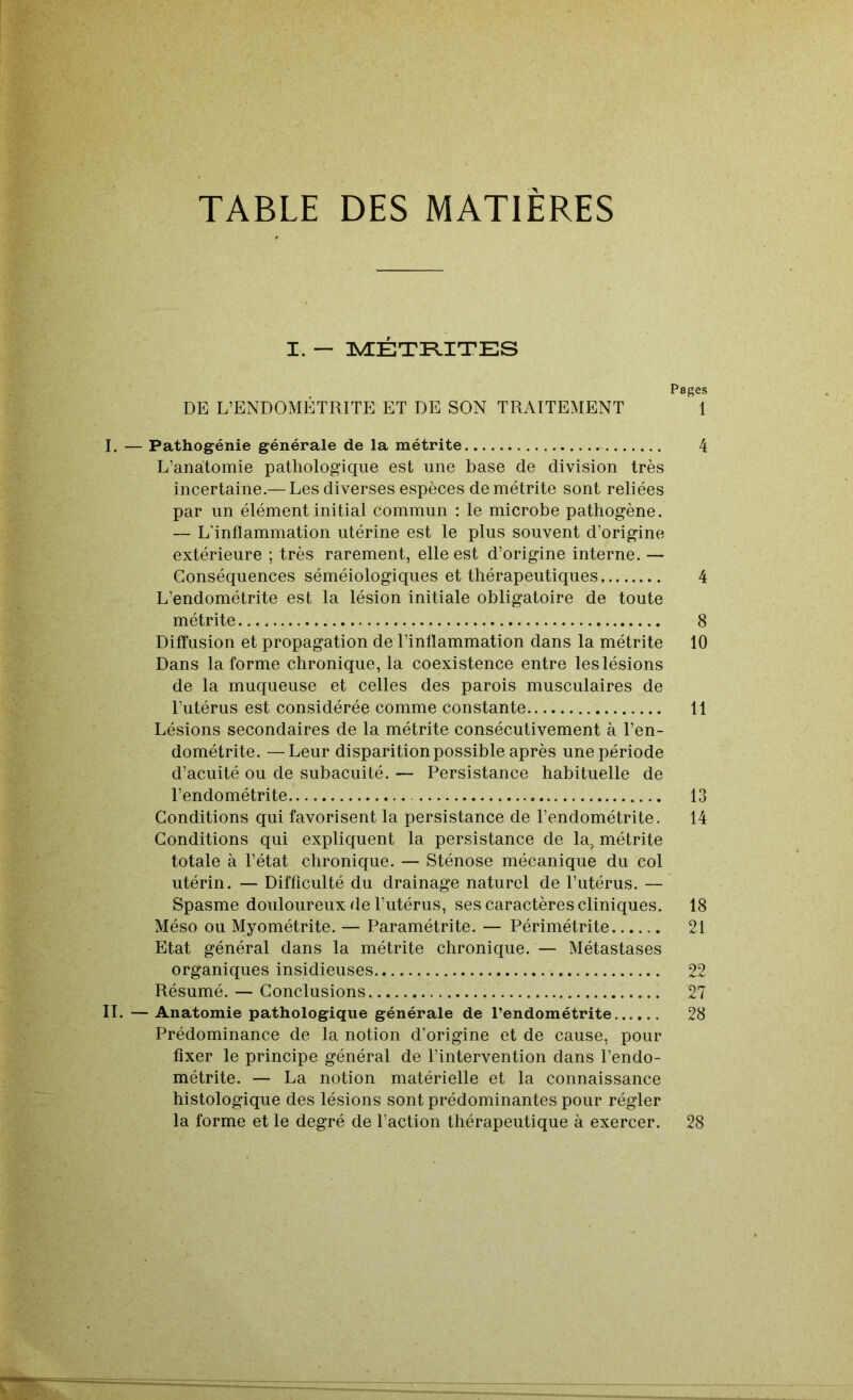 TABLE DES MATIERES I. — ]NÆÉTI^ITES Pages DE L’ENDOMÉTRITE ET DE SON TRAITEMENT 1 I. — Pathogénie générale de la métrite 4 L’anatomie pathologique est une base de division très incertaine.— Les diverses espèces de métrite sont reliées par un élément initial commun : le microbe pathogène. — L’inflammation utérine est le plus souvent d’origine extérieure ; très rarement, elle est d’origine interne. — Conséquences séméiologiques et thérapeutiques 4 L’endométrite est la lésion initiale obligatoire de toute métrite 8 DifTusion et propagation de l’inflammation dans la métrite 10 Dans Informe chronique, la coexistence entre les lésions de la muqueuse et celles des parois musculaires de l’utérus est considérée comme constante 11 Lésions secondaires de la métrite consécutivement à l’en- dométrite. — Leur disparition possible après une période d’acuité ou de subacuité. — Persistance habituelle de l’endométrite 13 Conditions qui favorisent la persistance de l’endométrite. 14 Conditions qui expliquent la persistance de la. métrite totale à l’état chronique. — Sténose mécanique du col utérin. — Difficulté du drainage naturel de l’utérus. — Spasme douloureux de l’utérus, ses caractères cliniques. 18 Méso ou Myométrite. — Paramétrite. — Périmétrite 21 Etat général dans la métrite chronique. — Métastases organiques insidieuses 22 Résumé. — Conclusions 27 IL — Anatomie pathologique générale de l’endométrite 28 Prédominance de la notion d’origine et de cause, pour fixer le principe général de l’intervention dans l’endo- métrite. — La notion matérielle et la connaissance histologique des lésions sont prédominantes pour régler la forme et le degré de l’action thérapeutique à exercer. 28