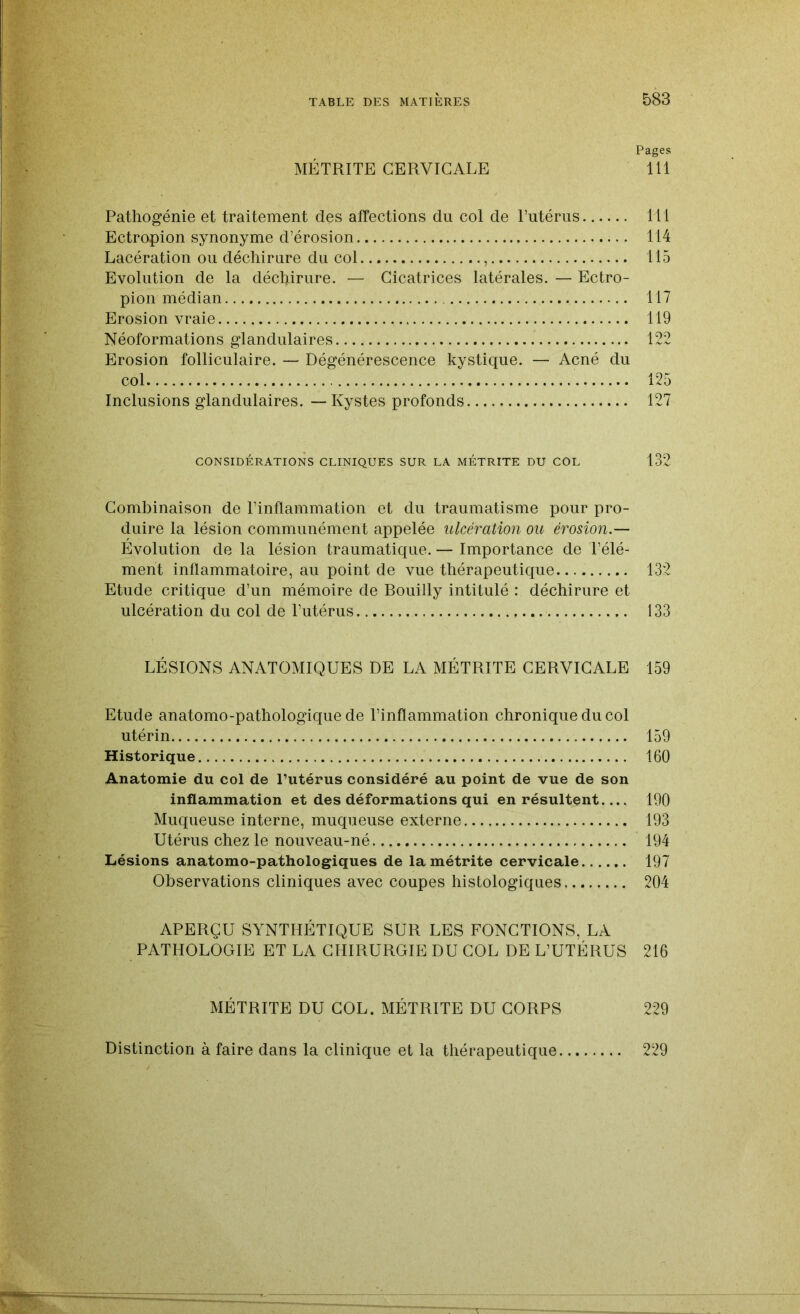 Pages MÉTRITE CERVICALE 111 Pathogénie et traitement des affections du col de Putérus 111 Ectropion synonyme d’érosion 114 Lacération ou déchirure du col , 115 Evolution de la déchirure. — Cicatrices latérales. — Ectro- pion médian 117 Erosion vraie 119 Néoformations glandulaires 122 Erosion folliculaire. — Dégénérescence kystique. — Acné du col 125 Inclusions glandulaires. — Kystes profonds 127 CONSIDÉRATIONS CLINIQUES SUR LA MÉTRITE DU COL 132 Combinaison de l’inflammation et du traumatisme pour pro- duire la lésion communément appelée ulcération ou érosion.— Evolution de la lésion traumatique. — Importance de l’élé- ment inflammatoire, au point de vue thérapeutique 132 Etude critique d’un mémoire de Bouilly intitulé : déchirure et ulcération du col de l’utérus 133 LÉSIONS ANATOMIQUES DE LA MÉTRITE CERVICALE 159 Etude anatomo-pathologique de l’inflammation chronique du col utérin 159 Historique 160 Anatomie du col de l’utérus considéré au point de vue de son inflammation et des déformations qui en résultent.... 190 Muqueuse interne, muqueuse externe 193 Utérus chez le nouveau-né 194 Lésions anatomo-pathologiques de lamétrite cervicale 197 Observations cliniques avec coupes histologiques 204 APERÇU SYNTHÉTIQUE SUR LES FONCTIONS, LA PATHOLOGIE ET LA CHIRURGIE DU COL DE L’UTÉRUS 216 MÉTRITE DU COL. MÉTRITE DU CORPS 229 Distinction à faire dans la clinique et la thérapeutique 229