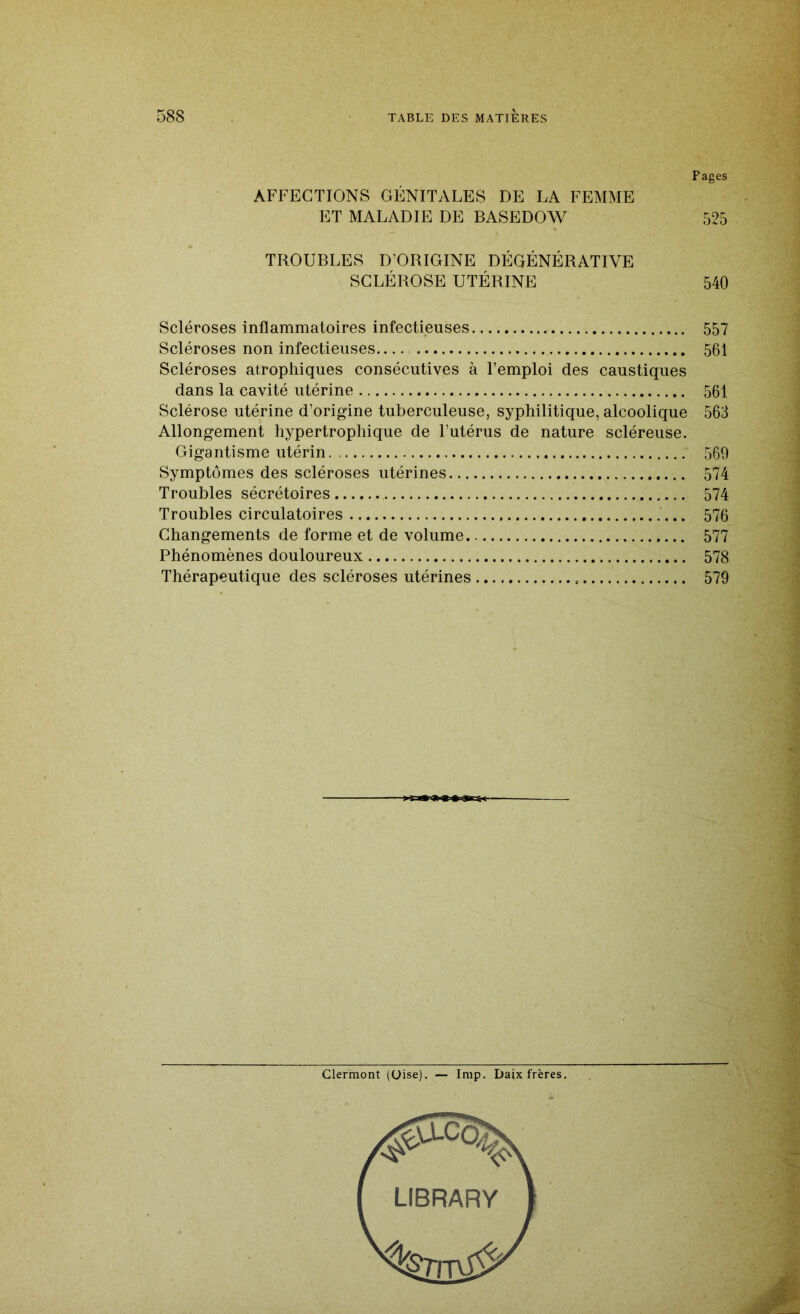 Pages AFFECTIONS GÉNITALES DE LA FEMME ET MALADIE DE BASEDOW 525 TROUBLES D’ORIGINE DÉGÉNÉRATIVE SCLÉROSE UTÉRINE 540 Scléroses inflammatoires infectieuses 557 Scléroses non infectieuses 561 Scléroses atrophiques consécutives à l’emploi des caustiques dans la cavité utérine 561 Sclérose utérine d’origine tuberculeuse, syphilitique, alcoolique 563 Allongement hypertrophique de l’utérus de nature scléreuse. Gigantisme utérin 569 Symptômes des scléroses utérines 574 Troubles sécrétoires 574 Troubles circulatoires 576 Changements de forme et de volume 577 Phénomènes douloureux 578 Thérapeutique des scléroses utérines 579 Clermont (Oise). — lmp. Daix frères.
