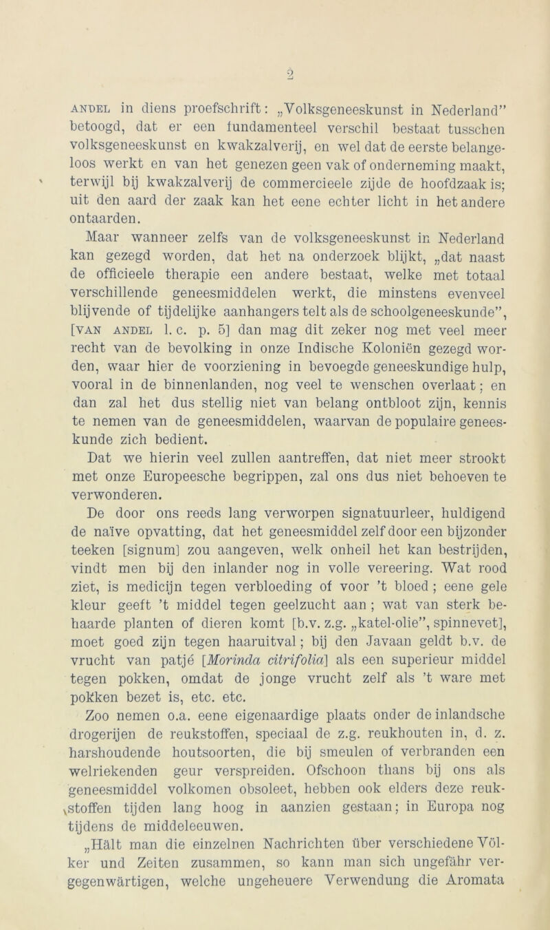 andel in diens proefschrift: „Volksgeneeskunst in Nederland” betoogd, dat er een fundamenteel verschil bestaat tusschen volksgeneeskunst en kwakzalverij, en wel dat de eerste belange- loos werkt en van het genezen geen vak of onderneming maakt, terwijl bij kwakzalverij de commercieele zijde de hoofdzaak is; uit den aard der zaak kan het eene echter licht in het andere ontaarden. Maar wanneer zelfs van de volksgeneeskunst in Nederland kan gezegd worden, dat het na onderzoek blijkt, „dat naast de officieele therapie een andere bestaat, welke met totaal verschillende geneesmiddelen werkt, die minstens evenveel blijvende of tijdelijke aanhangers telt als de schoolgeneeskunde”, [van andel 1. c. p. 5] dan mag dit zeker nog met veel meer recht van de bevolking in onze Indische Koloniën gezegd wor- den, waar hier de voorziening in bevoegde geneeskundige hulp, vooral in de binnenlanden, nog veel te wenschen overlaat; en dan zal het dus stellig niet van belang ontbloot zijn, kennis te nemen van de geneesmiddelen, waarvan de populaire genees- kunde zich bedient. Dat we hierin veel zullen aantreffen, dat niet meer strookt met onze Europeesche begrippen, zal ons dus niet behoeven te verwonderen. De door ons reeds lang verworpen signatuurleer, huldigend de naïve opvatting, dat het geneesmiddel zelf door een bijzonder teeken [signum] zou aangeven, welk onheil het kan bestrijden, vindt men bij den inlander nog in volle vereering. Wat rood ziet, is medicijn tegen verbloeding of voor ’t bloed ; eene gele kleur geeft ’t middel tegen geelzucht aan ; wat van sterk be- haarde planten of dieren komt [b.v. z.g. „katel-olie”, spinnevet], moet goed zijn tegen haaruitval; bij den Javaan geldt b.v. de vrucht van patje [Morinda dtrifolia] als een superieur middel tegen pokken, omdat de jonge vrucht zelf als ’t ware met pokken bezet is, etc. etc. Zoo nemen o.a. eene eigenaardige plaats onder de inlandsche drogerijen de reukstoffen, speciaal de z.g. reukhouten in, d. z. harshoudende houtsoorten, die bij smeulen of verbranden een welriekenden geur verspreiden. Ofschoon thans bij ons als geneesmiddel volkomen obsoleet, hebben ook elders deze reuk- stoffen tijden lang hoog in aanzien gestaan; in Europa nog tijdens de middeleeuwen. „Halt man die einzelnen Nachrichten über verschiedene Völ- ker und Zeiten zusammen, so kann man sich ungefahr ver- gegenwartigen, welche ungeheuere Yerwendung die Aromata