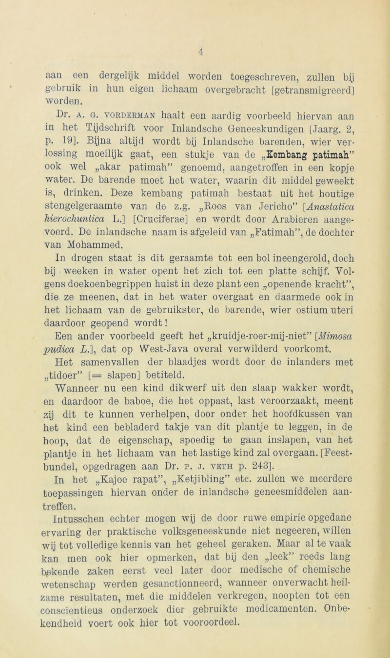 aan een dergelijk middel worden toegeschreven, zullen bij gebruik in hun eigen lichaam overgebracht [getransmigreerd] worden. Dr. a. g. vorderman haalt een aardig voorbeeld hiervan aan in het Tijdschrift voor Inlandsche Geneeskundigen [Jaarg. 2, p. 19]. Bijna altijd wordt bij Inlandsche barenden, wier ver- lossing moeilijk gaat, een stukje van de „Kembang patimah” ook wel „akar patimah” genoemd, aangetroffen in een kopje water. De barende moet het water, waarin dit middel geweekt is, drinken. Deze kembang patimah bestaat uit het houtige stengelgeraamte van de z.g. „Boos van Jericho” [Anastatica hierochuntica L.] [Cruciferae] en wordt door Arabieren aange- voerd. De inlandsche naam is afgeleid van „Fatimah”, de dochter van Mohammed. In drogen staat is dit geraamte tot een bol ineengerold, doch bij weeken in water opent het zich tot een platte schijf. Vol- gens doekoenbegrippen huist in deze plant een „openende kracht”, die ze meenen, dat in het water overgaat en daarmede ook in het lichaam van de gebruikster, de barende, wier ostium uteri daardoor geopend wordt! Een ander voorbeeld geeft het „kruidje-roer-mij-niet” [Mimosa pudica A.], dat op West-Java overal verwilderd voorkomt. Het samenvallen der blaadjes wordt door de inlanders met „tidoer” [= slapen] betiteld. Wanneer nu een kind dikwerf uit den slaap wakker wordt, en daardoor de baboe, die het oppast, last veroorzaakt, meent zij dit te kunnen verhelpen, door onder het hoofdkussen van het kind een bebladerd takje van dit plantje te leggen, in de hoop, dat de eigenschap, spoedig te gaan inslapen, van het plantje in het lichaam van het lastige kind zal overgaan. [Feest- bundel, opgedragen aan Dr. p. j. veth p. 243]. In het „Kajoe rapat”, „Ketjibling” etc. zullen we meerdere toepassingen hiervan onder de inlandsche geneesmiddelen aan- treffen. Intusschen echter mogen wij de door ruwe empirie opgedane ervaring der praktische volksgeneeskunde niet negeeren, willen wij tot volledige kennis van het geheel geraken. Maar al te vaak kan men ook hier opmerken, dat bij den „leek” reeds lang bakende zaken eerst veel later door medische of chemische wetenschap werden gesanctionneerd, wanneer onverwacht heil- zame resultaten, met die middelen verkregen, noopten tot een consciëntieus onderzoek dier gebruikte medicamenten. Onbe- kendheid voert ook hier tot vooroordeel.