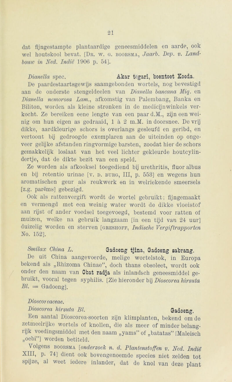 dat fijngestampte plantaardige geneesmiddelen en aarde, ook wel houtskool bevat. [Dr. w. g. boorsma, Jaarb. Dep. v. Land- bouw in Ned. Indië 1906 p. 54]. Dianella spec. Akar tëgari, boentoet Koeda. De paardestaartsgewijs saamgebonden wortels, nog bevestigd aan de onderste stengeldeelen van Dianella bancana Miq. en Dianella nemorosa Lam., afkomstig van Palembang, Banka en Biliton, worden als kleine stronken in de medicijn winkels ver- kocht. Ze bereiken eene lengte van een paard.M., zijn een wei- nig om hun eigen as gedraaid, 1 a 2 m.M. in doorsnee. De vrij dikke, aardkleurige schors is overlangs gesleufd en geribd, en vertoont bij gedroogde exemplaren aan de uiteinden op onge- veer gelijke afstanden ringvormige barsten, zoodat hier de schors gemakkelijk loslaat van het veel lichter gekleurde houtcylin- dertje, dat de dikte bezit van een speld. Ze worden als afkooksel toegediend bij urethritis, fluor albus en bij retentio urinae [v. d. burg, III, p. 553] en wegens hun aromatischen geur als reukwerk en in welriekende smeersels [z.g. parëms] gebezigd. Ook als rattenvergift wordt de wortel gebruikt; fijngemaakt en vermengd met een weinig water wordt de dikke vloeistof aan rijst of ander voedsel toegevoegd, bestemd voor ratten of muizen, welke na gebruik langzaam [in een tijd van 24 uur] duizelig worden en sterven [greshoff, Indische Vergiftrapporten 'No. 152]. Smilax China L. Gadoeng tjina, Gadoeng sabrang. De uit China aangevoerde, melige wortelstok, in Europa bekend als „Rhizoma Chinae”, doch thans obsoleet, wordt ook onder den naam van Obat radja als inlandsch geneesmiddel ge- bruikt, vooral tegen syphilis. [Zie hieronder bij Dioscorea hirsuta BI. = Gadoeng]. Dioscoreaceae. Dioscorea hirsuta BI. Gadoeng. Een aantal Dioscorea-soorten zijn klimplanten, bekend om de zetmeelrijke wortels of knollen, die als meer of minder belang- rijk voedingsmiddel met den naam „yams” of „batatas” [Maleisch „oebi”] worden betiteld. Volgens boorsma [onderzoek n. d. Plantenstoffen v. Ned. Indië XIII, p. 74] dient ook bovengenoemde species niet zelden tot spijze, al weet iedere inlander, dat de knol van deze plant