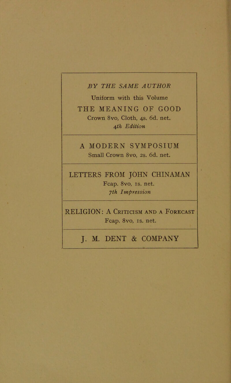 BY THE SAME AUTHOR Uniform with this Volume THE MEANING OF GOOD Crown 8vo, Cloth, 4s. 6d. net. 4th Edition A MODERN SYMPOSIUM Small Crown 8vo, 2s. 6d. net. LETTERS FROM JOHN CHINAMAN Fcap. 8vo, is. net. jth Impression RELIGION: A Criticism and a Forecast Fcap. 8vo, is. net. J. M. DENT & COMPANY