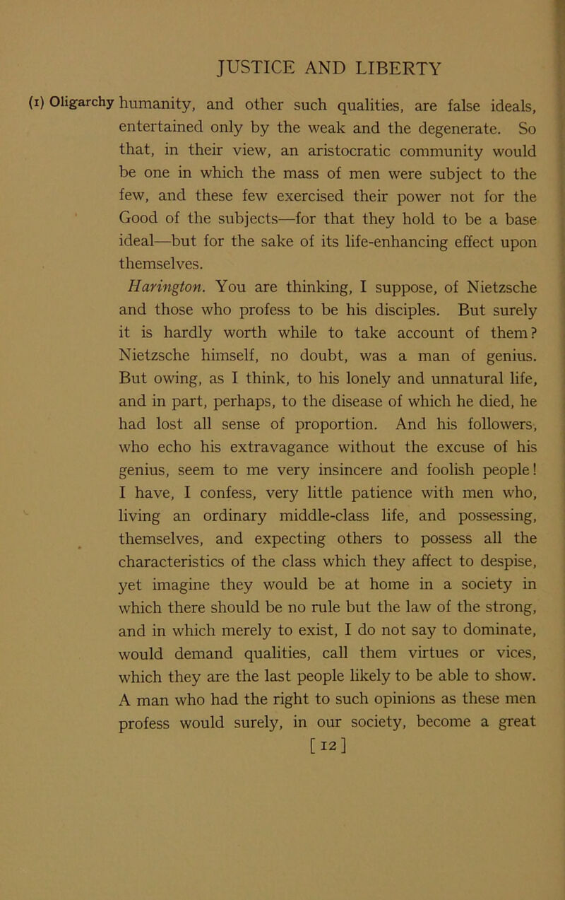 (i) Oligarchy humanity, and other such qualities, are false ideals, entertained only by the weak and the degenerate. So that, in their view, an aristocratic community would be one in which the mass of men were subject to the few, and these few exercised their power not for the Good of the subjects—for that they hold to be a base ideal—but for the sake of its life-enhancing effect upon themselves. Harington. You are thinking, I suppose, of Nietzsche and those who profess to be his disciples. But surely it is hardly worth while to take account of them? Nietzsche himself, no doubt, was a man of genius. But owing, as I think, to his lonely and unnatural life, and in part, perhaps, to the disease of which he died, he had lost all sense of proportion. And his followers, who echo his extravagance without the excuse of his genius, seem to me very insincere and foolish people! I have, I confess, very little patience with men who, living an ordinary middle-class life, and possessing, themselves, and expecting others to possess all the characteristics of the class which they affect to despise, yet imagine they would be at home in a society in which there should be no rule but the law of the strong, and in which merely to exist, I do not say to dominate, would demand qualities, call them virtues or vices, which they are the last people likely to be able to show. A man who had the right to such opinions as these men profess would surely, in our society, become a great [12]