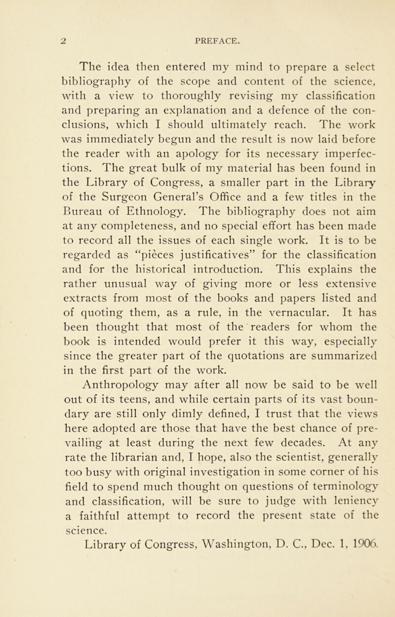 The idea then entered my mind to prepare a select bibliography of the scope and content of the science, with a view to thoroughly revising my classification and preparing an explanation and a defence of the con- clusions, which I should ultimately reach. The work was immediately begun and the result is now laid before the reader with an apology for its necessary imperfec- tions. The great bulk of my material has been found in the Library of Congress, a smaller part in the Library of the Surgeon Generabs Office and a few titles in the Rureau of Ethnology. The bibliography does not aim at any completeness, and no special effort has been made to record all the issues of each single work. It is to be regarded as “pieces justificatives” for the classification and for the historical introduction. This explains the rather unusual way of giving more or less extensive extracts from most of the books and papers listed and of quoting them, as a rule, in the vernacular. It has been thought that most of the ’ readers for whom the book is intended would prefer it this way, especially since the greater part of the quotations are summarized in the first part of the work. Anthropology may after all now be said to be well out of its teens, and while certain parts of its vast boun- dary are still only dimly defined, I trust that the views here adopted are those that have the best chance of pre- vailing at least during the next few decades. At any rate the librarian and, I hope, also the scientist, generally too busy with original investigation in some corner of his field to spend much thought on questions of terminology and classification, will be sure to judge with leniency a faithful attempt to record the present state of the science. Library of Congress, Washington, D. C., Dec. 1, 1906.