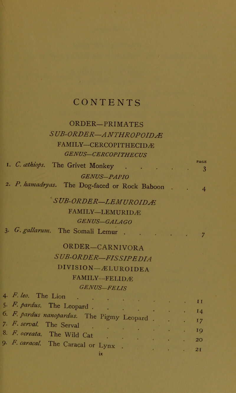 CONTENTS ORDER—PRIMATES S' UB-ORDER—ANTHROPOID AL FAMILY—CERCOPITHECIDA5 GENUS—CERCOPITHECUS 1. C. (Zthiops. The Grivet Monkey GENUS—PAPIO 2. P. hamadryas. The Dog-faced or Rock Baboon S' UB-ORDER—LEMUROIDAL FAMILY—LEMURILLE GENUS—GALAGO 3. G. gallarunt. The Somali Lemur ORDER—CARNIVORA S' UB-ORDER—F/SS/PE D/A DIVISION—.ELURO IDE A FAMILY—FELIDAE GENUS— EEL/S 4. F. leo. The Lion 5- B. pardus. The Leopard . 6. F. pardus nanopardus. The Pigmy Leopard 7- F. serval. The Serval 8. F. ocreata. The Wild Cat 9* F. caracal. The Caracal or Lynx PAGE 3 4 7 11 14 • 17 • 19 20 21