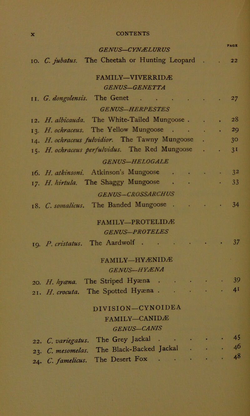 GENUS— CYNAEL UR US 10. C. jubatus. The Cheetah or Hunting Leopard FAMILY—VIVERRID^E GENUS—GENETTA 11. G. dongolensis. The Genet .... GENUS—HERPES TES 12. H. albicauda. The White-Tailed Mungoose . 13. H. ochraceus. The Yellow Mungoose . 14. H. ochraceus fulvidior. The Tawny Mungoose 15. H. ochraceus perfulvidus. The Red Mungoose GENUS—HELOGALE 16. H. atkinsoni. Atkinson’s Mungoose 17. H. hirtula. The Shaggy Mungoose GENUS—CROSSARCHUS 18. C. somalicus. The Banded Mungoose . FAMILY—PROTELIDAi GENUS—PR O TELES 19. P. cristatus. The Aardwolf .... FAMILY—HYAiNIDAi GENUS—HYAENA 20. H. hycena. The Striped Hyaena 21. H. crocuta. The Spotted Hyaena . DIVISION —CYN 01DE A FAMILY—CANIDS GENUS—CANIS 22. C. variegatus. The Grey Jackal . 23. C. mesomelas. The Black-Backed Jackal 24. C. famelicus. The Desert Fox