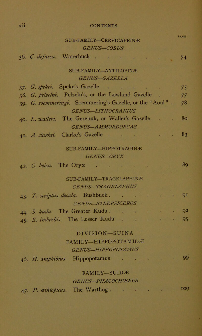 SUB-FAMILY—CERVICAPRIN^E GENUS-COB US 36. C. defassa. Waterbuck .... SUB-FAMILY—ANTILOPINiE GENUS—GAZELLA 37. G. spekei. Speke’s Gazelle 38. G. pelzelni. Pelzeln’s, or the Lowland Gazelle 39. G. soemmeringi. Soemmering’s Gazelle, or the “Aoul” GENUS—LITHOCRANIUS 40. L. walleri. The Gerenuk, or Waller’s Gazelle GENUS—AMMORDORCAS 41. A. clarkei. Clarke’s Gazelle SUB-FAMILY—HIPPOTRAGIN.E GENUS—ORYX 42. O. beisa. The Oryx .... SUB-FAMILY—TRAGELAPHIN.E GENUS— TRA GELA PH US 43. T. scriptus decula. Bushbuck . GENUS-STREPSICEROS 44. S’, kudu. The Greater Kudu . 45. S', imberbis. The Lesser Kudu DIVISION — SUINA FAMILY—HIPPOPOTAMID7E GENUS—HIPPOPOTAMUS 46. H. amphibius. Hippopotamus FAMILY—SUIDA5 GENUS—PH A COCHCER US 47. P. cethiopicus. The Warthog . PAGE 74 75 77 73 80 83 . 89 • 9i . 92 • 95 • 99 . 100