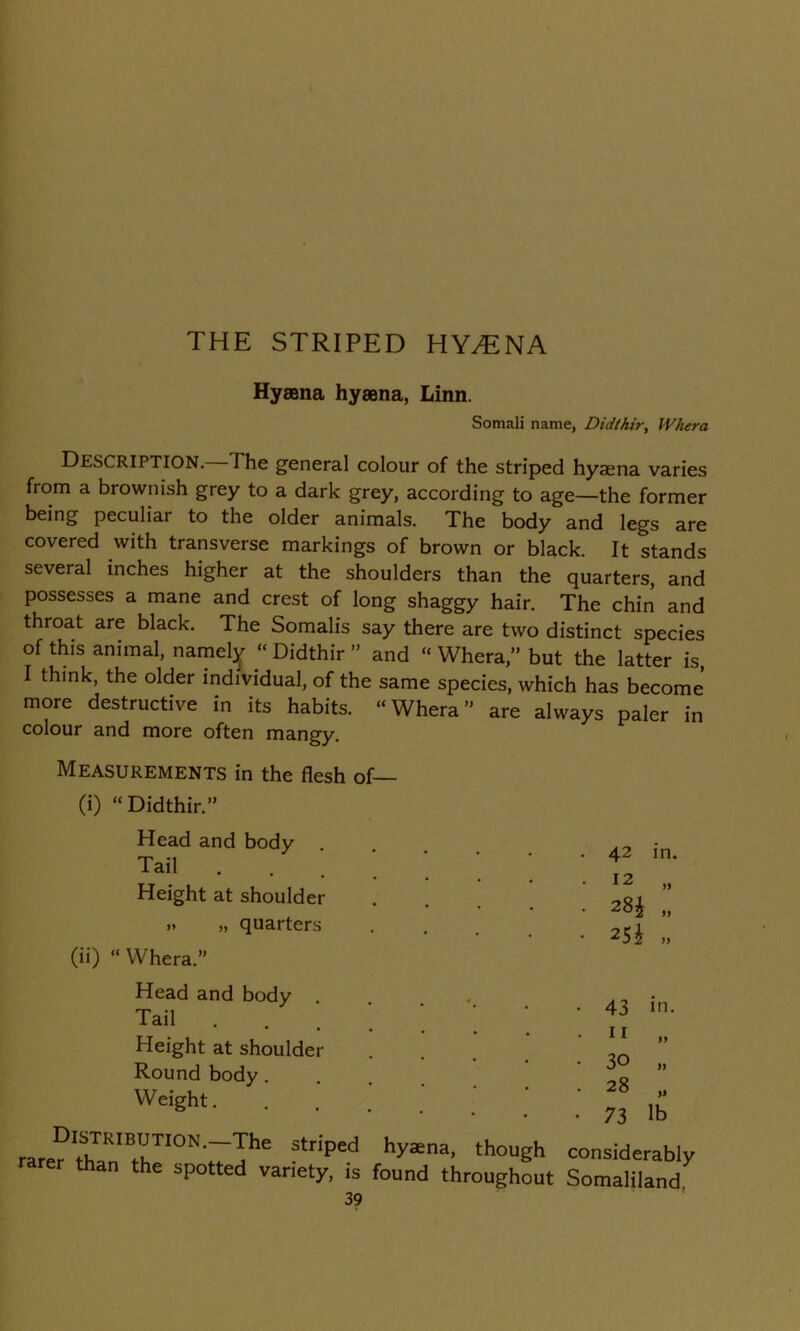 Hyaena hyaena, Linn. Somali name, Didthir, Whera Description. The general colour of the striped hyaena varies from a brownish grey to a dark grey, according to age—the former being peculiar to the older animals. The body and legs are covered with transverse markings of brown or black. It stands several inches higher at the shoulders than the quarters, and possesses a mane and crest of long shaggy hair. The chin and throat are black. The Somalis say there are two distinct species of this animal, namely “ Didthir ” and “ Whera,” but the latter is, I think, the older individual, of the same species, which has become more destructive in its habits. “Whera” are always paler in colour and more often mangy. Measurements in the flesh of— (i) “Didthir.” Head and body Tail Height at shoulder „ „ quarters (ii) “ Whera.” 42 in. 12 „ 28£ „ 25} „ Head and body ..... Tail .... Height at shoulder Round body. Weight. Distribution.—The striped hyaena, though rarer than the spotted variety, is found throughout 3? . 43 in. .11 „ • 30 „ . 28 ,, • 73 lb considerably Somaliland,