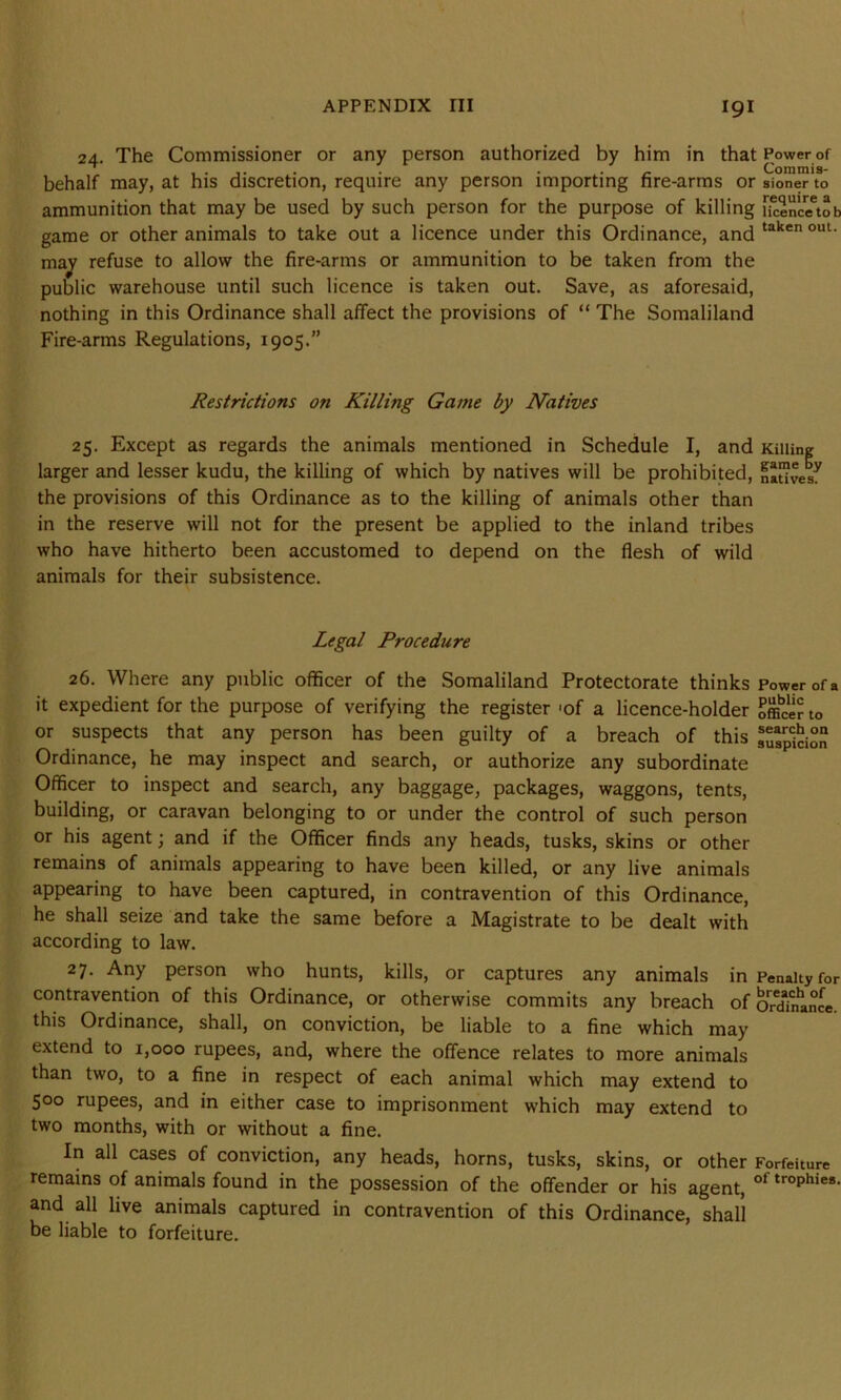 24. The Commissioner or any person authorized by him in that Power of ..... . . . - Comrais- behalf may, at his discretion, require any person importing fire-arms or sioner to ammunition that may be used by such person for the purpose of killing f^encetob game or other animals to take out a licence under this Ordinance, and taken ouU may refuse to allow the fire-arms or ammunition to be taken from the public warehouse until such licence is taken out. Save, as aforesaid, nothing in this Ordinance shall affect the provisions of “ The Somaliland Fire-arms Regulations, 1905.” Restrictions on Killing Game by Natives 25. Except as regards the animals mentioned in Schedule I, and Killing larger and lesser kudu, the killing of which by natives will be prohibited, natives^ the provisions of this Ordinance as to the killing of animals other than in the reserve will not for the present be applied to the inland tribes who have hitherto been accustomed to depend on the flesh of wild animals for their subsistence. Legal P7-ocedure 26. Where any public officer of the Somaliland Protectorate thinks Power of a it expedient for the purpose of verifying the register «of a licence-holder Officer to or suspects that any person has been guilty of a breach of this Ordinance, he may inspect and search, or authorize any subordinate Officer to inspect and search, any baggage, packages, waggons, tents, building, or caravan belonging to or under the control of such person or his agent; and if the Officer finds any heads, tusks, skins or other remains of animals appearing to have been killed, or any live animals appearing to have been captured, in contravention of this Ordinance, he shall seize and take the same before a Magistrate to be dealt with according to law. 27. Any person who hunts, kills, or captures any animals in Penalty for contravention of this Ordinance, or otherwise commits any breach of Ordinance, this Ordinance, shall, on conviction, be liable to a fine which may extend to 1,000 rupees, and, where the offence relates to more animals than two, to a fine in respect of each animal which may extend to 500 rupees, and in either case to imprisonment which may extend to two months, with or without a fine. In all cases of conviction, any heads, horns, tusks, skins, or other Forfeiture remains of animals found in the possession of the offender or his agent, 01 trophies- and all live animals captured in contravention of this Ordinance, shall be liable to forfeiture.