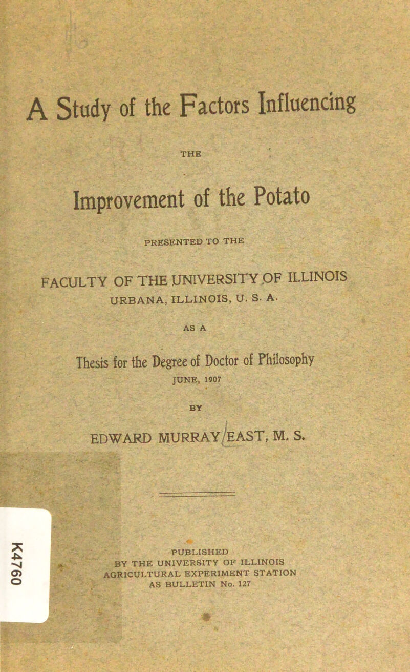 K4760 A Study of the Factors Influencing THE Improvement of the Potato PRESENTED TO THE FACULTY OF THE UNIVERSITY .OF ILLINOIS AS A Thesis for the Degree of Doctor of Philosophy JUNE, 1907 BY J EDWARD MURRAY/east, M. S* PUBLISHED BY THE UNIVERSITY OF ILLINOIS AGRICULTURAL EXPERIMENT STATION AS BULLETIN No. 127 0