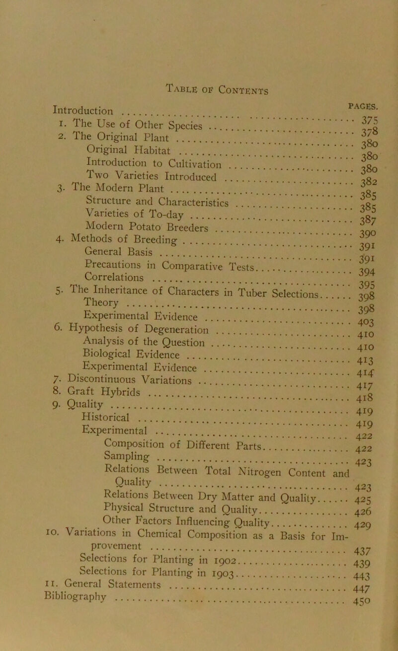 Table of Contents Introduction PAGES. The Use of Other Species 2. The Orig-inal Plant Original Habitat ^ ^ Introduction to Cultivation Two Varieties Introduced 3. The Modern Plant Structure and Characteristics Varieties of To-day Modern Potato Breeders 4- Methods of Breeding General Basis Precautions in Comparative Tests Correlations 5. The Inheritance of Characters in Tuber Selections Theory Experimental Evidence 6. Hypothesis of Degeneration Analysis of the Question ^ Biological Evidence Experimental Evidence 7. Discontinuous Variations _ 8. Graft Hybrids 9. Quality Historical Experimental Composition of Different Parts Sampling Relations Between Total Nitrogen Content and Quality Relations Between Dry Matter and Quality Physical Structure and Quality Other Factors Influencing Quality 10. Variations in Chemical Composition as a Basis for Im- • 375 378 380 380 380 382 385 385 387 390 391 391 394 395 398 398 403 410 410 413 414: 417 418 419 419 422 422 423 423 425 426 429 provement Selections for Planting in 1902 Selections for Planting in 1903, II. General Statements Bibliography 437 439 443 447 450