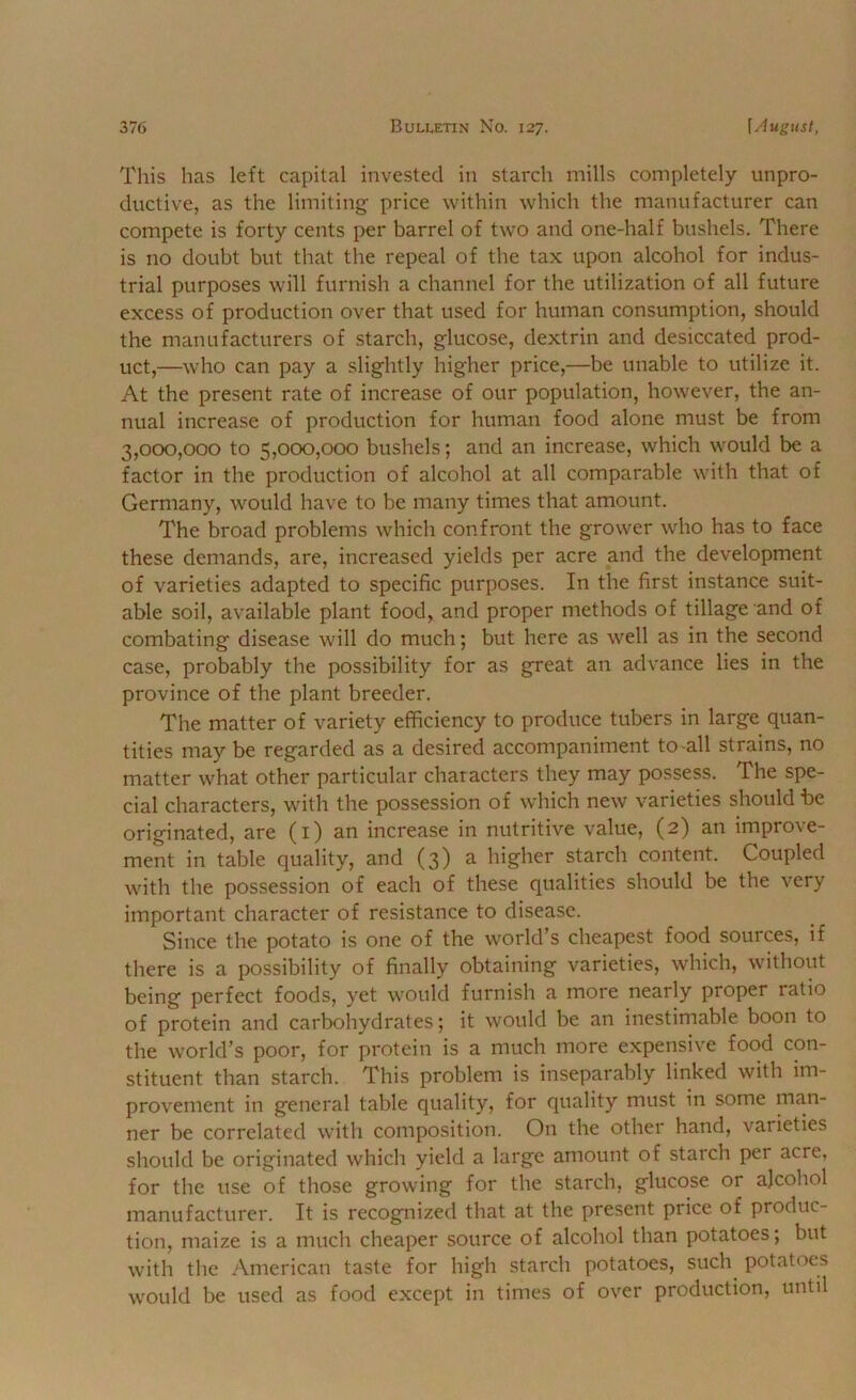 This has left capital invested in starch mills completely unpro- ductive, as the limiting price within which the manufacturer can compete is forty cents per barrel of two and one-half bushels. There is no doubt but that the repeal of the tax upon alcohol for indus- trial purposes will furnish a channel for the utilization of all future excess of production over that used for human consumption, should the manufacturers of starch, glucose, dextrin and desiccated prod- uct,—who can pay a slightly higher price,—be unable to utilize it. At the present rate of increase of our population, however, the an- nual increase of production for human food alone must be from 3,ocx),ooo to 5,000,000 bushels; and an increase, which would be a factor in the production of alcohol at all comparable with that of Germany, would have to be many times that amount. The broad problems which confront the grower who has to face these demands, are, increased yields per acre and the development of varieties adapted to specific purposes. In the first instance suit- able soil, available plant food, and proper methods of tillage and of combating disease will do much; but here as well as in the second case, probably the possibility for as great an advance lies in the province of the plant breeder. The matter of variety efficiency to produce tubers in large quan- tities may be regarded as a desired accompaniment to all strains, no matter what other particular characters they may possess. The spe- cial characters, with the possession of which new varieties should be originated, are (i) an increase in nutritive value, (2) an improve- ment in table quality, and (3) a higher starch content. Coupled with the possession of each of these qualities should be the very important character of resistance to disease. Since the potato is one of the world’s cheapest food sources, if there is a possibility of finally obtaining varieties, which, without being perfect foods, yet would furnish a more nearly proper ratio of protein and carbohydrates; it would be an inestimable boon to the world’s poor, for protein is a much more expensive food con- stituent than starch. This problem is inseparably linked with im- provement in general table quality, for quality must in some man- ner be correlated with composition. On the other hand, varieties should be originated which yield a large amount of starch per acre, for the use of those growing for the starch, glucose or ajcohol manufacturer. It is recognized that at the present price of produc- tion, maize is a much cheaper source of alcohol than potatoes; but with the American taste for high starch potatoes, such^ potatoes would be used as food except in times of over production, until